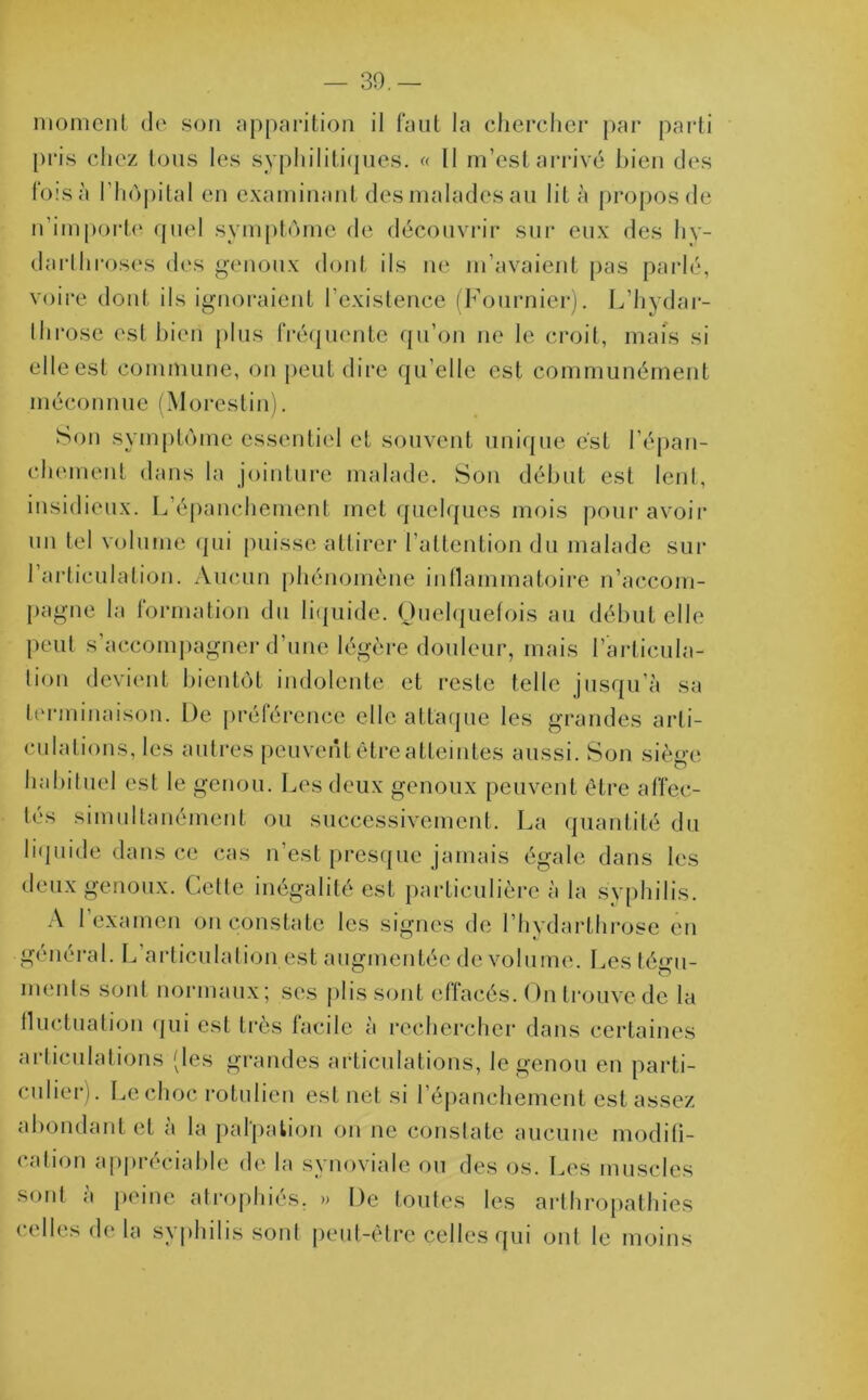 — 39.— moment de son apparition il faut la chercher par parti pris chez tous les syphilitiques. « II m’est arrivé bien des fois à l’hôpital en examinant des malades au lit à propos de n’importe quel symptôme de découvrir sur eux des hy- darthroses des genoux dont ils ne m’avaient pas parlé, voire dont ils ignoraient l’existence (Fournier). L’hydar- 1 h rose est bien plus fréquente qu’on ne le croit, mais si elle est commune, on peut dire qu’elle est communément méconnue (Morestin). Son symptôme essentiel et souvent unique est l’épan- chement dans la jointure malade. Son début est lent, insidieux. L épanchement met quelques mois pour avoir un tel volume qui puisse attirer l’attention du malade sur l’articulation. Aucun phénomène inflammatoire n’accom- pagne la formation du liquide. Quelquefois au début elle peut s’accompagner d’une légère douleur, mais l’articula- tion devient bientôt indolente et reste telle jusqu’à sa terminaison. De préférence elle attaque les grandes arti- culations, les autres peuvent être atteintes aussi. Son siège habituel est le genou. Les deux genoux peuvent être affec- tés simultanément ou successivement. La quantité du liquide dans ce cas n’est presque jamais égale dans les deux genoux. Celle inégalité est particulière à la syphilis. A l’examen on constate les signes de l’hydarthrose en général. L’articulation est augmentée de volume. Les tégu- ments sont normaux; ses plis sont effacés. On trouve de la fluctuation qui est très facile à rechercher dans certaines articulations (les grandes articulations, le genou en parti- culier). Le choc rotulien est net si l’épanchement est assez abondant et à la palpation on ne constate aucune modifi- cation appréciable de la synoviale ou des os. Les muscles sont à peine atrophiés, » De toutes les arthropathies celles de la syphilis sont peut-être celles qui ont le moins