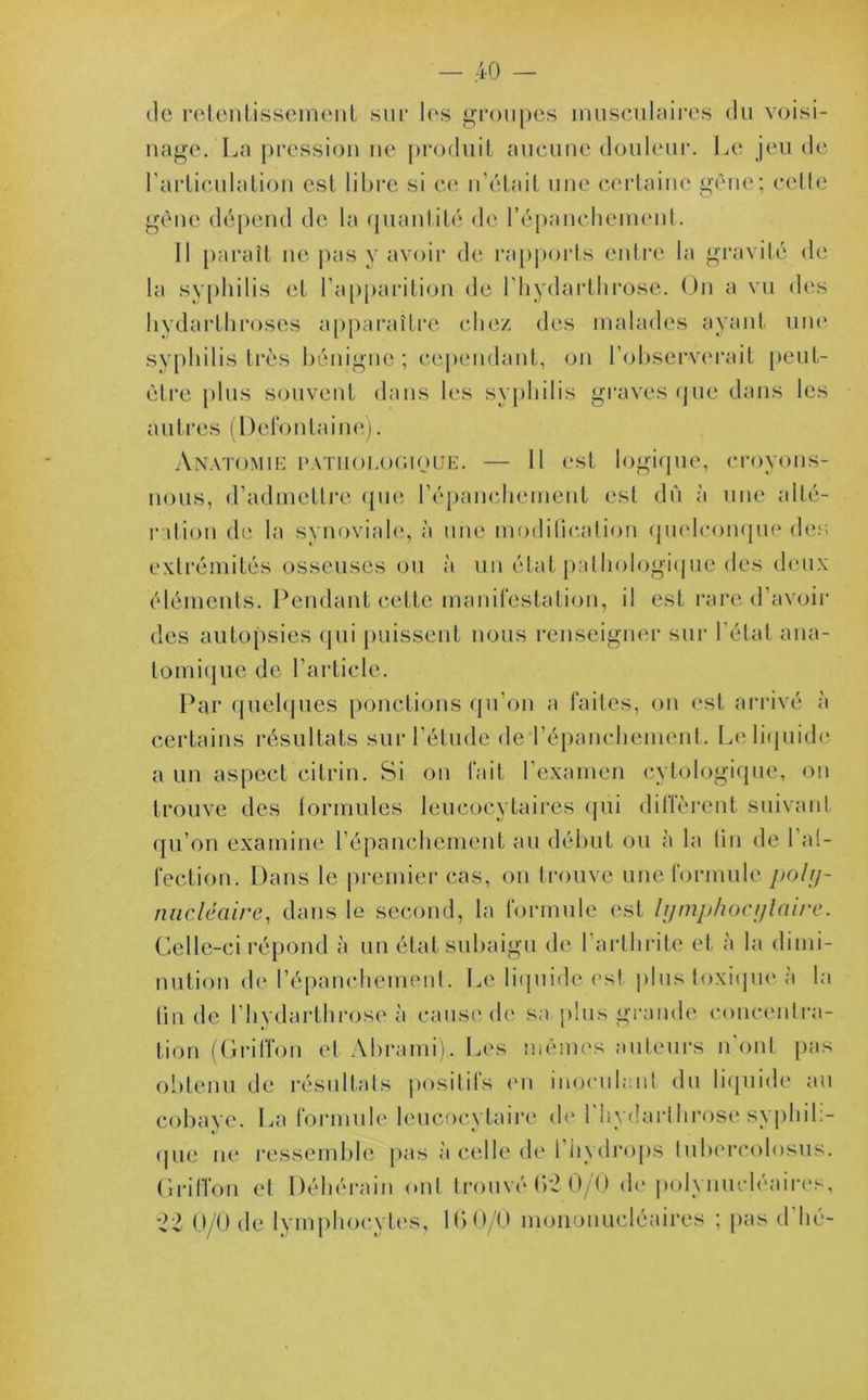 de retentissement sur les groupes musculaires du voisi- nage. La pression ne produit aucune douleur. Le jeu de l’articulation est libre si ce n’était une certaine gène; cette gène dépend de la quantité de l'épanchement. 11 paraît ne pas y avoir de rapports entre la gravité de la syphilis et l’apparition de l’hydarthrose. On a vu des hydarthroses apparaître chez des malades ayant une syphilis très bénigne; cependant, on l'observerait peut- être plus souvent dans les syphilis graves que dans les autres (Defontaine). Anatomie pathologique. — 11 est logique, croyons- nous, d’admettre que l’épanchement est du à une alté- ration de la synoviale, à une modification quelconque des extrémités osseuses ou à un état pathologique des deux éléments. Pendant cette manifestation, il est rare d’avoir des autopsies qui puissent nous renseigner sur l’état ana- tomique de l’article. Par quelques ponctions qu’on a faites, on est arrivé à certains résultats sur l’étude de l’épanchement. Le liquide a un aspect ci tri n. Si on fait l’examen cytologique, ou trouve des formules leucocytaires qui diffèrent suivant qu’on examine l’épanchement au début ou à la lin de 1 a(- lection. Dans le premier cas, on trouve une formule poly- nucléaire, dans le second, la formule est lymphocytaire. Celle-ci répond à un état subaigu de l’arthrite et à la dimi- nution de l’épanchement. Le liquide est plus toxique, à la (in de l’hydarthrose à cause de sa plus grande concentra- tion (Griffon et Abrami), Les mêmes auteurs n'ont pas obtenu de résultats positifs en inoculant du liquide au cobaye. La formule leucocytaire de l’hydarthrose syphil;- que ne ressemble pas à celle de 1 hydrops lubcrcolosus. Griffon et Déhérain ont trouvé 62 0/0 de polynucléaires, 22 0/0 de lymphocytes, 16 0/0 mononucléaires ; pas d hé-