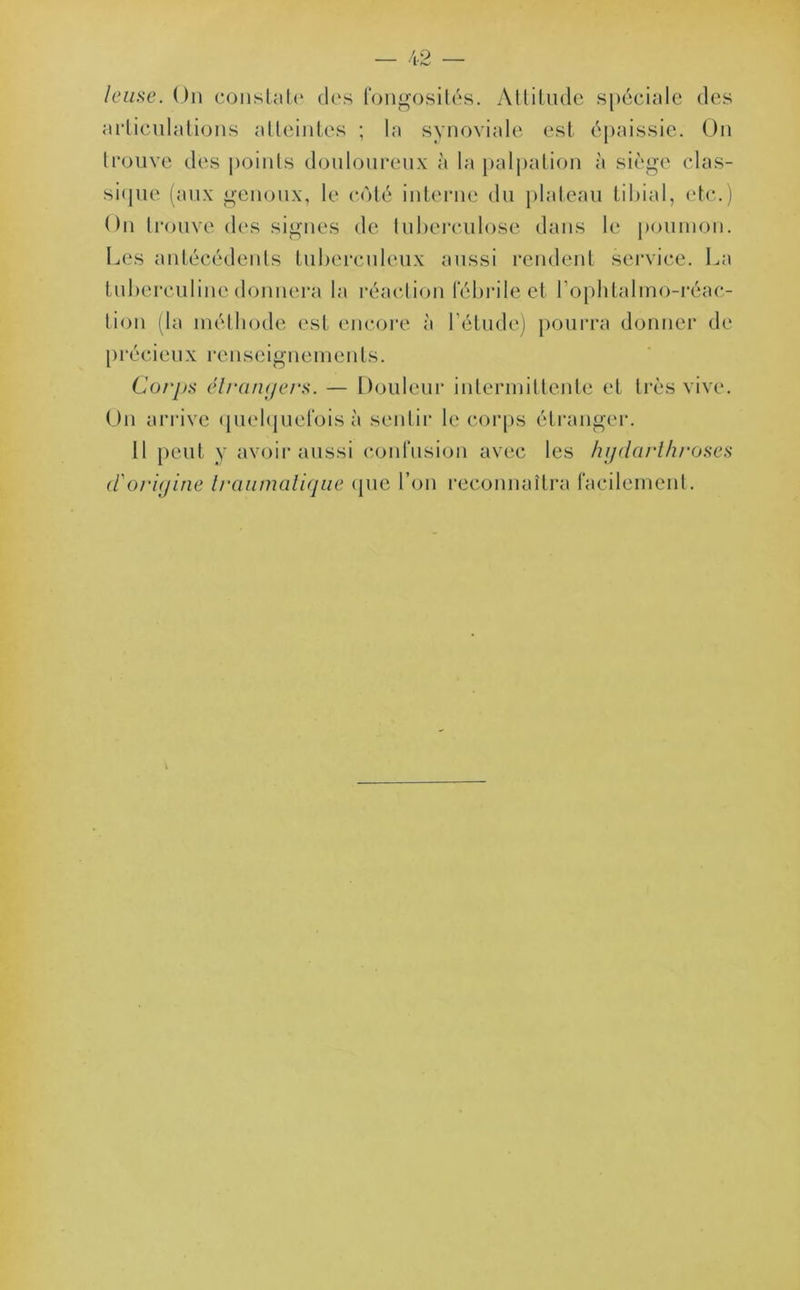 leuse. On constate des fongosités. Attitude spéciale des articulations atteintes ; la synoviale est épaissie. On trouve des points douloureux à la palpation à siège clas- sique (aux genoux, le côté interne du plateau tibial, etc.) On trouve des signes de tuberculose dans le poumon. Les antécédents tuberculeux aussi rendent service. La tuberculine donnera la réaction fébrile et l’ophtalmo-réac- lion (la méthode est encore à l’étude) pourra donner de précieux renseignements. Corps étrangers. — Douleur intermittente et très vive. On arrive quelquefois à sentir le corps étranger. 11 peut y avoir aussi confusion avec les hgdarthroses d'origine traumatique (pic l’on reconnaîtra facilement.