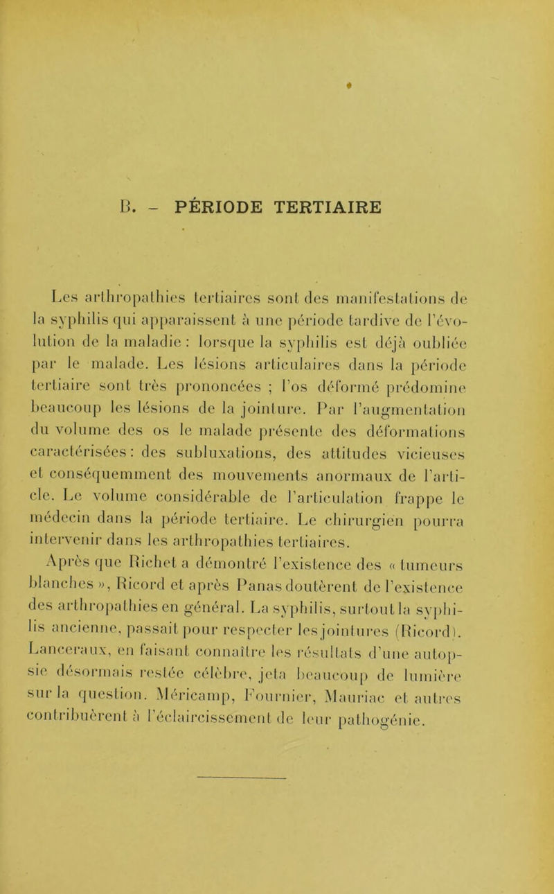 PÉRIODE TERTIAIRE B. - Les arthropathies tertiaires sont des manifestations de la syphilis qui apparaissent à une période tardive de révo- lution de la maladie: lorsque la syphilis est déjà oubliée par le malade. Les lésions articulaires dans la période tertiaire sont très prononcées ; l’os déformé prédomine beaucoup les lésions de la jointure. Par l’augmentation du volume des os le malade présente des déformations caractérisées: des subluxations, des attitudes vicieuses et conséquemment des mouvements anormaux de l’arti- cle. Le volume considérable de l’articulation frappe le médecin dans la période tertiaire. Le chirurgien pourra intervenir dans les arthropathies tertiaires. Après que Richet a démontré l’existence des « tumeurs blanches », Ricord et après Panas doutèrent de l’existence des arthropathies en général. La syphilis, surtout la svphi- lis ancienne, passait pour respecter les jointures (Ricord). Lanceiaux, en faisant connaître les résultats d une autop- sie désormais restée célèbre, jeta beaucoup de lumière sur la question. Méricamp, Fournier, Mauriac et autres contribuèrent à l’éclaircissement de leur pathogénie.