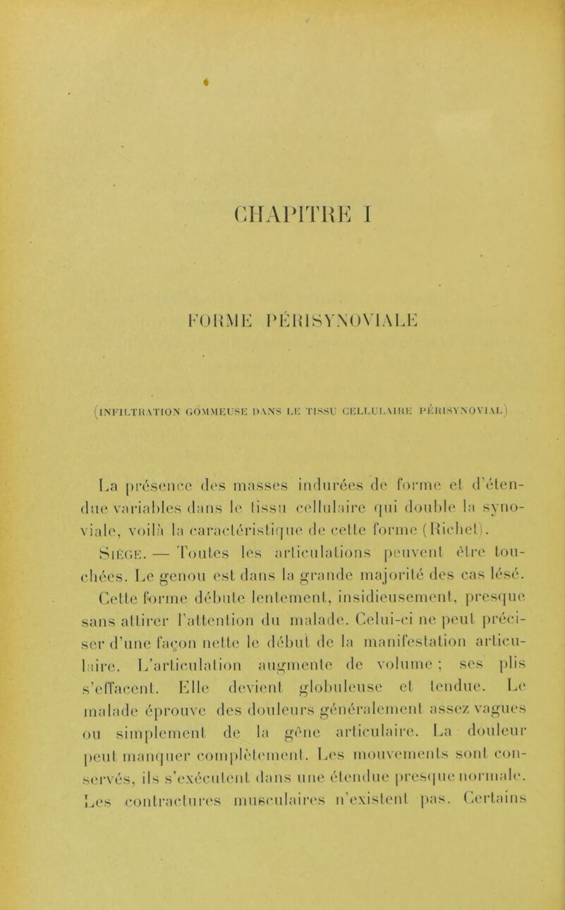 FORME PÉRISYNOVIALE I INFILTRATION GOMMEUSE 1)\NS LE TISSU CELLULAIRE PERISYNOVIAL) La présence des masses indurées de forme et d éten- due variables dans le tissu cellulaire qui double la syno- viale, voilà la caractéristique de cette forme (Richet). Siège. — Toutes les articulations peuvent être tou- chées. Le genou est dans la grande majorité des cas lésé. Cette forme débute lentement, insidieusement, presque sans attirer l’attention du malade. Celui-ci ne peut préci- ser d’une façon nette le début de la manifestation articu- laire. L’articulation augmente de volume ; ses plis s’effacent. Elle devient globuleuse et tendue. Le malade éprouve des douleurs généralement assez vagues ou simplement de la gène articulaire. La douleur peut manquer complètement. Les mouvements sont con- servés, ils s’exécutent dans une étendue presque normale. Les contractures musculaires n’existent pas. Certains