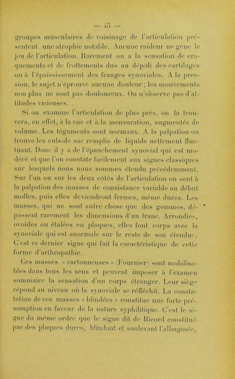 groupes musculaires de voisinage de l'articulation pré- sentent une atrophie notable. Aucune raideur ne gêne le jeu de l’articulation. Rarement on a la sensation de cra- quements et de frottements dus au dépoli des cartilages ou à l'épaississement des franges synoviales. A la pres- sion, le sujet n’éprouve aucune douleur; les mouvements non plus ne sont pas douloureux. On n’observe pas d’at- titudes vicieuses. Si on examine l’articulation de plus près, on la trou- vera, en effet, à la vue et à la mensuration, augmentée de volume. Les téguments sont normaux. A la palpation on trouve les culs-de sac remplis de liquide nettement fluc- tuant. Donc il y a de l'épanchement synovial qui est mo- déré et que l’on constate facilement aux signes classiques sur lesquels nous nous sommes étendu précédemment. Sur l’un ou sur les deux cotés de l’articulation on sent à la palpation des niasses de consistance variable au début molles, puis elles deviendront fermes, même dures. Les masses, qui ne sont autre chose que des gommes, dé- passent rarement les dimensions d’un franc. Arrondies, ovoïdes ou étalées en plaques, elles font corps avec la synoviale qui est anormale sur le reste de son étendue. C’est ce dernier signe qui fait la caractéristique de cette forme d’arlhropathie. Ces masses « cartonneuses » (Fournier) sont mobilisa- bles dans tous les sens et peuvent imposer à l’examen sommaire la sensation d un corps étranger. Leur siè°’e répond au niveau où la synoviale se réfléchit. La consta- tation de ces masses « blindées » constitue une forte pré- somption en faveur de la nature syphilitique. C’est le si- gne du même ordre que le signe dit de Rieord constitué par des plaques dures, blindant et soulevant l’albuffinée.
