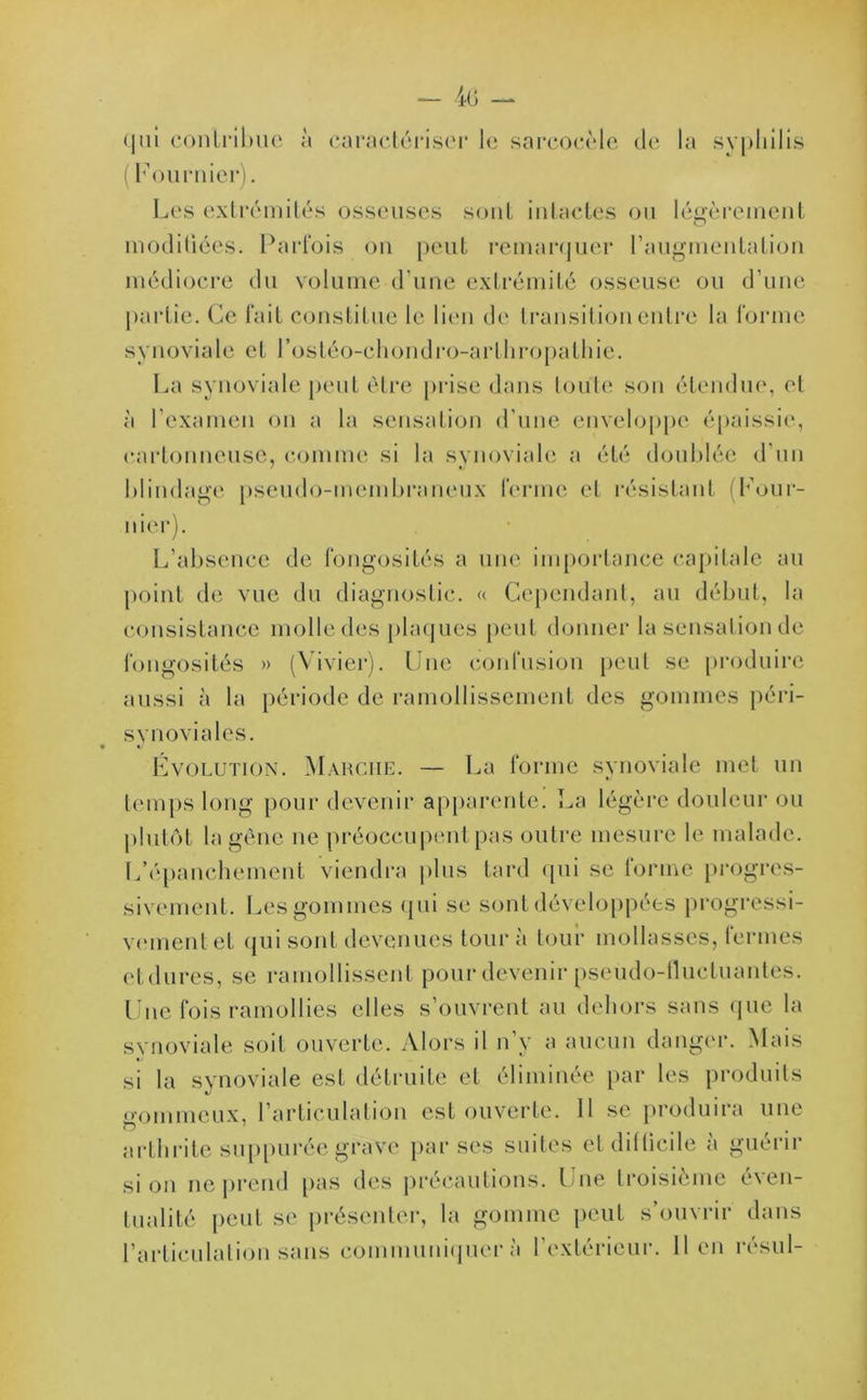 <|ui contribue à caractériser le sarcocéle de la syphilis ( Fournier). Les extrémités osseuses sont intactes ou légèrement modifiées. Parfois on peut remarquer l’augmentation médiocre du volume d'une extrémité osseuse ou d'une partie. Ce fait constitue le lien de transition entre la forme synoviale et l’os té o-c h on d ro-a ri 11 ro palh i e. La synoviale peut être prise dans toute son étendue, et à l'examen on a la sensation d'une enveloppe épaissie, cartonneuse, comme si la synoviale a été doublée d'un C/ blindage pseudo-membraneux ferme et résistant (Four- nier). L’absence de fongosités a une importance capitale au point de vue du diagnostic. « Cependant, au début, la consistance molle des plaques peut donner la sensation de fongosités » (Vivier). Une confusion peut se produire aussi à la période de ramollissement des gommes péri- synoviales. Évolution. Marche. — La forme synoviale met un temps long pour devenir apparente. La légère douleur ou plutôt la gène ne préoccupent pas outre mesure le malade. L’épanchement viendra plus tard qui se forme progres- sivement. Les gommes qui se sont développées progressi- vement et qui sont devenues tour à tour mollasses, fermes etdures, se ramollissent pour devenir pseudo-fluctuantes. Une fois ramollies elles s’ouvrent au dehors sans que la synoviale soit ouverte. Alors il n’y a aucun danger. Mais si la synoviale est détruite et éliminée par les produits gommeux, l’articulation est ouverte. Il se produira une arthrite suppurée grave par ses suites et difficile à guérir si on ne prend pas des précautions. Une troisième éven- tualité peut se présenter, la gomme peut s’ouvrir dans l’articulation sans communiquer à l’extérieur, lien résul-