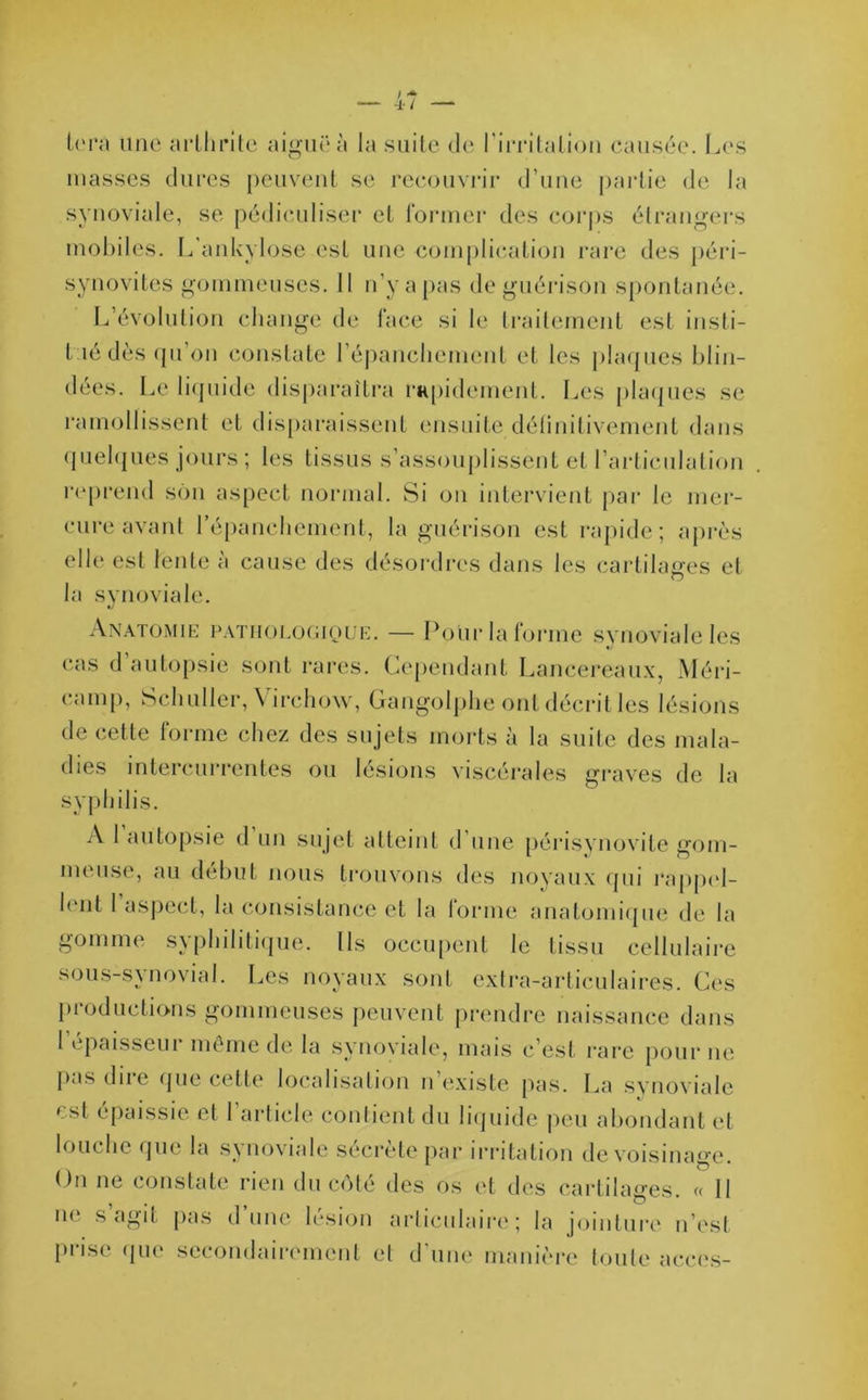 U'ra une arthrite aiguë à la suite de l'irritation causée. Les masses dures peuvent se recouvrir d’une partie de la synoviale, se pédiculiser et former des corps étrangers mobiles. L'ankylose est une complication rare des péri- synovites gommeuses. 11 n’y a pas de guérison spontanée. L’évolution change de face si le traitement est insti- t îé dès qu’on constate l’épanchement et les plaques blin- dées. Le liquide disparaîtra rapidement. Les plaques se ramollissent et disparaissent ensuite délinitivement dans quelques jours ; les tissus s’assouplissent et l’articulation reprend son aspect normal. Si on intervient par le mer- cure avant l’épanchement, la guérison est rapide; après elle est lente à cause des désordres dans les cartilages et la synoviale. Anatomie pathologique. — Pour la forme synoviale les cas d autopsie sont rares. Cependant Lancereaux, Méri- camp, Schuller, \ irehow, Gangolphe ont décrit les lésions de cette forme chez des su jets morts à la suite des mala- dies intercurrentes ou lésions viscérales graves de la syphilis. A 1 autopsie d un sujet atteint d’une périsynovite gom- meuse, au début nous trouvons des noyaux qui rappel- lent 1 aspect, la consistance et la forme anatomique de la gomme syphilitique. Ils occupent le tissu cellulaire sous-synovial. Les noyaux sont extra-articulaires. Ces productions gommeuses peuvent prendre naissance dans 1 épaisseur même de la synoviale, mais c’est rare pour ne pas diie que cette localisation n existe pas. La synoviale est épaissie et l’article contient du liquide peu abondant et louche que la synoviale sécrète par irritation de voisinage. On ne constate rien du côté des os et des cartilages. « II ne s agit pas d’une lésion articulaire; la jointure n’est prise que secondairement et d'une manière toute accès-