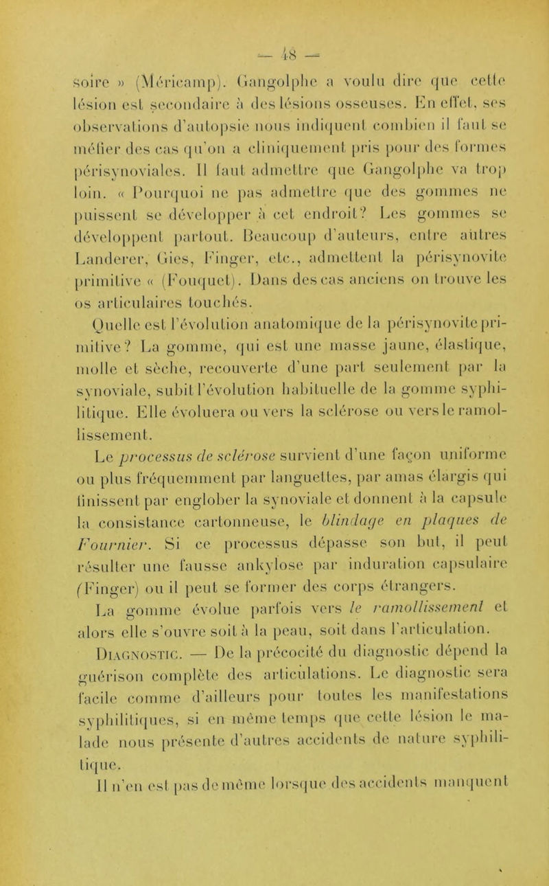 soire » (Méricamp). Gangolphe a voulu dire que celle lésion esl secondaire à des lésions osseuses. En effet, ses observations d’autopsie nous indiquent combien il faut se métier des cas qu’on a cliniquement pris pour des formes périsynoviales. Il tant admettre que Gangolphe va trop loin. « Pourquoi ne pas admettre que des gommes ne puissent se développer à cet endroit? Les gommes se développent partout. Beaucoup d’auteurs, entre autres Landerer, Gies, Einger, etc., admettent la périsynovite primitive « (Bouquet). Dans des cas anciens on trouve les os articulaires touchés. Quelle est l’évolution anatomique de la périsynovite pri- mitive? La gomme, qui est une masse jaune, élastique, molle et sèche, recouverte d’une part seulement par la synoviale, subit l’évolution habituelle de la gomme syphi- litique. Elle évoluera ou vers la sclérose ou vers le ramol- lissement. Le processus de sclérose survient d’une façon uniforme ou plus fréquemment par languettes, par amas élargis qui finissent par englober la synoviale et donnent à la capsule la consistance cartonneuse, le blindage en plaques de Fourniei'. Si ce processus dépasse son but, il peut résulter une fausse ankylosé par induration capsulaire (Finger) ou il peut se former des corps étrangers. La gomme évolue parfois vers le ramollissement et alors elle s’ouvre soit à la peau, soit dans 1 articulation. Diagnostic. — De la précocité du diagnostic dépend la guérison complète des articulations. Le diagnostic sera facile comme d’ailleurs pour toutes les manifestations syphilitiques, si en même temps que cette lésion le ma- lade nous présente d’autres accidents de nature syphili- tique. Il n’en est pas de même lorsque des accidents manquent