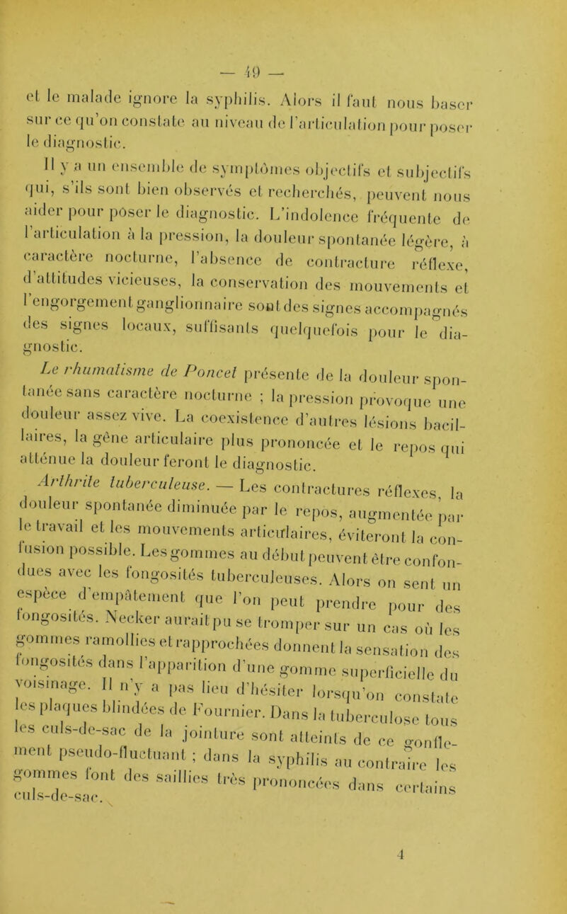 el le malade ignore la syphilis. Alors il faut nous baser sur ce qu’on constate au niveau de l’articulation pour poser le diagnostic. Il y a un ensemble de symptômes objectifs et subjectifs qui, s ils sont bien observés et recherchés, peuvent nous aider pour poser le diagnostic. L’indolence fréquente de 1 articulation a la pression, la douleur spontanée légère, à caractère nocturne, l’absence de contracture réflexe, d altitudes vicieuses, la conservation des mouvements et 1 engorgement ganglionnaire sont des signes accompagnés des signes locaux, suffisants quelquefois pour le dia- gnostic. U rhumatisme de Poucet présente de la douleur spon- tanée sans caractère nocturne ; la pression provoque une douleur assez vive. La coexistence d’autres lésions bacil- laires, la gêne articulaire plus prononcée et le repos qui atténue la douleur feront le diagnostic. Arthrite tuberculeuse. — Les contractures réflexes la douleur spontanée diminuée par le repos, augmentée par e travail et les mouvements articulaires, éviteront la con- lusion possible. Les gommes au début peuvent être confon- dues avec les fongosités tuberculeuses. Alors on sent un espèce d’empâtement que l’on peut prendre pour des longosites. Neeker auraitpu se tromper sur un cas où les gommes ramollies et rapprochées donnent la sensation des ongosites dans l’apparition d’une gomme superficielle du voisinage. n’y a pas lieu d’hésiter lorsqu'on constale CS plaques blindées de Fournier. Dans la tuberculose tous < s culs-de-sac de la jointure sont atteints de ce gonlle- mCnt Ps^o-fluctuant ; dans la syphilis au contraire les frrjr sail,ies ^ <•- 4