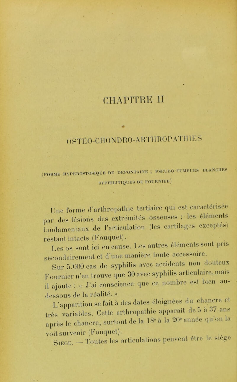 0STÉ0-CII0NDR0-ART1IR0PATII1ES (FORME HYPKROSTOSIQUE de DEFONTAINE ; PSEUDO-TUMEURS BLANCHES SYPHILITIQUES DE FOURNIEB) Une forme d’arlhropalhie tertiaire qui est caractérisée par des lésions des extrémités osseuses ; les éléments fondamentaux de l’articulation (les cartilages exceptés) restant intacts (Fouquet). Les os sont ici en cause. Les autres éléments sont pris secondairement et d’une manière toute accessoire. Sur 5.000 cas de syphilis avec accidents non douteux Fournier n’en trouve que 30 avec syphilis articulaire, mais il ajoute: « J’ai conscience que ce nombre est bien au- dessous de la réalité. » L’apparition se fait à des dates éloignées du chancre et 1res variables. Cette arthropathie apparaît de 5 à .1/ ans après le chancre, surtout de la 18«à la 20” année qu'on la voit survenir (Fouquet). SiÈur:. — Toutes les articulations peuvent être le siège