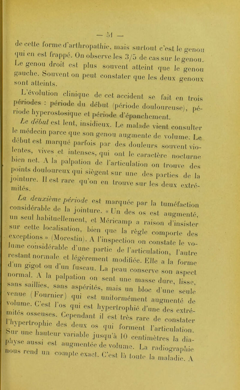 'le colle formed’aï thropathie, mais surtout c’est le genou 'im eu est frappé. Ou observe les 3/5 de cas sur legenou. g®nou droit est Plus souvent atteint que le genou gauche. Souvent on peut constater que les deux genoux sont atteints. L’évolution clinique de cet accident se fait en trois périodes : période du début (période douloureuse) pé- node hyperostosique et période d'épanchement U Mal est lent, insidieux. Le malade vient consulter emedeun parce que son genou augmente de volume, Le début est marqué parfois par des douleurs souvent vio- c.dcs vives et intenses, qui ont le caractère nocturne 1 • • .1 palpation de I articulation on trouve des points douloureux qui siègent sur une des parties de la Jointoie. Il est rare qu’on en trouve sur les deux extré- mités. co^dér“hfT^'7We CSl P81, '» tuméfaction considérable de la jointure. «Un des os est augmenté »o seul habituellement, et Méricamp a raison désister .1 cUte localisation, bien que h, règle comporte des . . ep ions» i. ores tin). A l’inspection on constate le vo- mc considérable d’une partie de l’articulation, l’autre estant normale et légèrement modifiée. Elle a la forme :: *7 rrm- ... paIpat,on on sent une masse dure lisse sans saillies, sans aspérités, mais un bloc d’une seule ;:^e(S7) ,UÎ uniformément augmenté de —'r! d“ “* pL . . . , 1 11 est 11 és rare de constater O >Pertr°Ph,e (>cs deux os qui forment l’articulation . '1,,e hal,‘eur variable jusqu’à 10 centimètres la di i nousVT' CSl aUgmetée d0 vo*ume- La radiographie