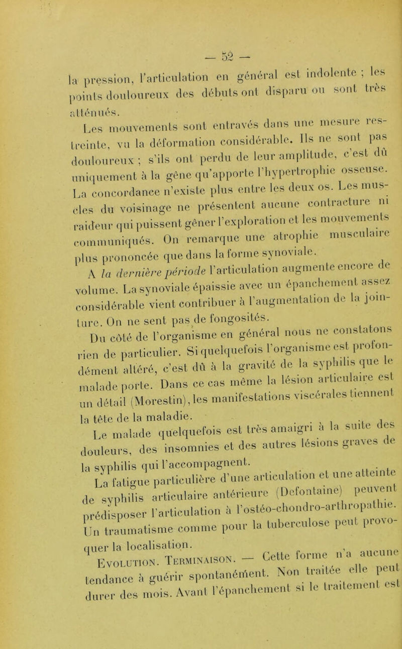la pression, l'articulation en général est indolente ; les points douloureux des débuts ont disparu ou sont très atténués. Les mouvements sont entravés dans une mesure res- treinte, vu la déformation considérable. Ils ne sont pas douloureux; s’ils ont perdu de leur amplitude, c’est du uniquement à la gène qu’apporte l’hypertrophie osseuse. La concordance n’existe plus entre les deux os. Les mus- cles du voisinage ne présentent aucune contracture ni raideur qui puissent gêner l’exploration et les mouvements communiqués. On remarque une atrophie musculaire plus prononcée que dons la forme synoviale. A la dernière période l’articulation augmente encore de volume. La synoviale épaissie avec un épanchement assez considérable vient contribuer à l’augmentation de la join- ture. On ne sent pas de fongosités. Du côté de l’organisme en général nous ne constatons rien de particulier. Si quelquefois l’organisme est proion- dément altéré, c’est dû à la gravité de la syphilis que le malade porte. Dans ce cas même la lésion arlicu au e es un détail (Morestin), les manifestations viscérales tiennent la tête de la maladie. . . , . .. i._ Le malade quelquefois est très amaigri a la suite de. douleurs, des insomnies et des autres lésions graves de la syphilis qui l’accompagnent. La fatigue particulière d’une articulation et une atteinte de syphilis articulaire antérieure (Delontainc) puiy n prédisposer l’articulation à l’ostéo-chondro-artliropatbie. Un traumatisme comme pour la tuberculose peu pioso uuer la localisation. Evolution. Terminaison. - Cette forme n a aucune tendance i. guérir spontanément. Non traitée elle peu durer des mois. Avant l’épanche,nent s, le traitement es