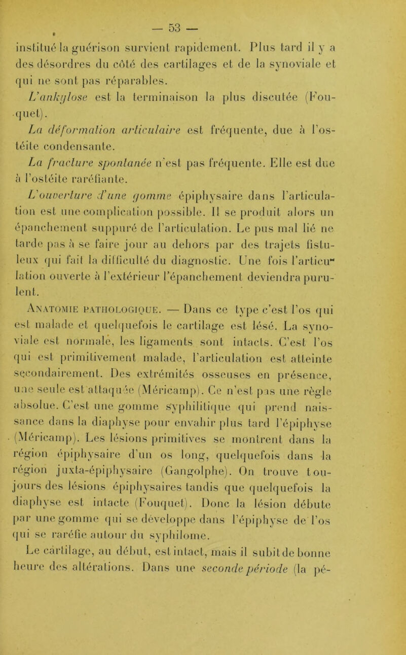 institué la guérison survient rapidement. Plus tard il y a des désordres du côté des cartilages et de la synoviale et O */ qui ne sont pas réparables. L’ankylose est la terminaison la plus discutée (Fou- quet). La clé formation articulaire est fréquente, due à l’os- téite condensante. La fracture spontanée n'est pas fréquente. Elle est due à l’ostéite raréfiante. L'ouuerture crime gomme épiphysaire dans l’articula- tion est une complication possible. Il se produit alors un épanchement suppuré de l’articulation. Le pus mal lié ne tarde pas à se faire jour au dehors par des trajets fistu- leux qui fait la difficulté du diagnostic. Une fois l’articu** lation ouverte à l’extérieur l'épanchement deviendra puru- lent. Anatomie pathologique. — Dans ce type c’est l’os qui est malade et quelquefois le cartilage est lésé. La syno- viale est normale, les ligaments sont intacts. C’est l’os qui est primitivement malade, l’articulation est atteinte secondairement. Des extrémités osseuses en présence, une seule est attaqu ;e (Méricamp). Ce n’est pas une règle absolue. C’est une gomme Syphilitique qui prend nais- sance dans la diaphyse pour envahir plus tard l’épiphyse (Méricamp). Les lésions primitives se montrent dans la région épiphysaire d’un os long, quelquefois dans la région juxta-épiphysaire (Gangolphe). On trouve tou- jours des lésions épiphysaires tandis que quelquefois la diaphyse est intacte (Fouquet). Donc la lésion débute par une gomme qui se développe dans l’épiphyse de l’os qui se raréfie autour du syphilome. Le cartilage, au début, estintact, mais il subitde bonne heure des altérations. Dans une seconde période (la pé-