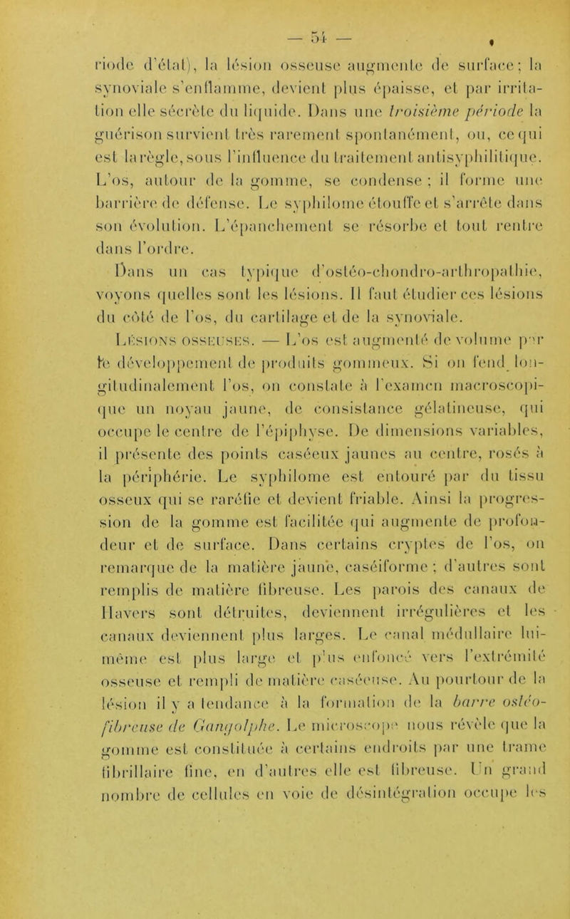 * ;>i riode d’état), la lésion osseuse augmente de surface; la synoviale s'enflamme, devient plus épaisse, et par irrita- tion elle sécrète du liquide. Dans une troisième période la guérison survient très rarement spontanément, ou, cequi est la règle, sous l’influence du traitement antisyphilitique. L’os, autour de la gomme, se condense ; il forme une barrière de défense. Le syphilome étouffe et s’arrête dans son évolution. L’épanchement se résorbe et tout rentre dans l’ordre. Dans un cas typique d’osléo-chondro-arthropathie, voyons quelles sont les lésions. 11 faut étudier ces lésions du coté de l’os, du cartilage et de la synoviale. Lésions osskushs. — L os est augmenté de volume par te développement de produits gommeux. Si on fend lon- gitudinalement l’os, on constate à l’examen macroscopi- que un noyau jaune, de consistance gélatineuse, qui occupe le centre de l’épiphyse. De dimensions variables, il présente des points caséeux jaunes au centre, rosés à la périphérie. Le syphilome est entouré par du tissu osseux qui se raréfie et devient friable. Ainsi la progres- sion de la gomme est facilitée qui augmente de profon- deur et de surface. Dans certains cryptes de l’os, on remarque de la matière jaune, caséiforme ; d’autres sont remplis de matière fibreuse. Les parois des canaux de Ilavers sont détruites, deviennent irrégulières et les canaux deviennent plus larges. Le canal médullaire lui- même est plus large et pus enfoncé vers l’extrémité osseuse et rempli de matière caséeuse. Au pourtour de la lésion il y a tendance à la formation de la barre osléo- fibreuse de GamjoJphe. Le microscope nous révèle que la uromine est constituée à certains endroits par une trame o fi brillai re fine, en d’autres elle est fibreuse. Un grand nombre de cellules en voie de désintégration occupe les