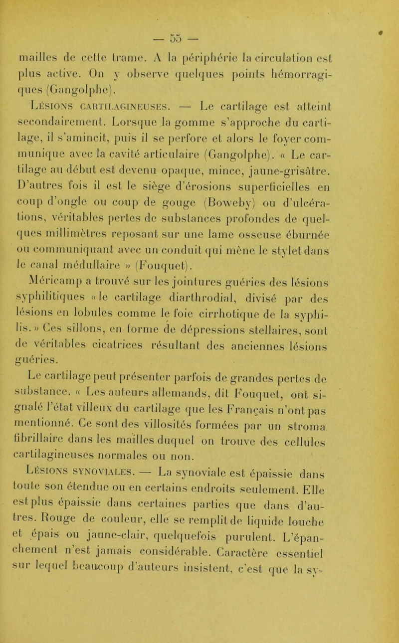 mailles de celle trame. A la périphérie la circulation est plus active. On y observe quelques points hémorragi- ques (Gangolphe). Lésions cartilagineuses. — Le cartilage est atteint secondairement. Lorsque la gomme s’approche du carli- lage, il s’amincit, puis il se perfore et alors le foyer com- munique avec la cavité articulaire (Gangolphe). « Le car- tilage au début est devenu opaque, mince, jaune-grisâtre. D’autres lois il est le siège d’érosions superficielles en coup d’ongle ou coup de gouge (Boweby) ou d’ulcéra- tions, véritables pertes de substances profondes de quel- ques millimètres reposant sur une lame osseuse éburnée ou communiquant avec un conduit qui mène le stylet dans le canal médullaire » (Fouquet). Méricamp a trouvé sur les jointures guéries des lésions syphilitiques «le cartilage diarthrodial, divisé par des lésions en lobules comme le foie cirrhotique de la syphi- lis.» Ces sillons, en forme de dépressions stellaires, sont de véritables cicatrices résultant des anciennes lésions guéries. Le cartilage peut présenter parfois de grandes pertes de substance. « Les auteurs allemands, dit Fouquet, ont si- gnalé l’état villeux du cartilage que les Français n’ontpas mentionné. Ce sont des villosités formées par un stroma fibrillaire dans les mailles duquel on trouve des cellules cartilagineuses normales ou non. Lésions synoviales. — La synoviale est épaissie dans toute son étendue ou en certains endroits seulement. Elle est plus épaissie dans certaines parties que dans d’au- tres. Rouge de couleur, elle se remplit de liquide louche et épais ou jaune-clair, quelquefois purulent. L’épan- chement n’est jamais considérable. Caractère essentiel Sl11 ^ q11*'! beaucoup d auteurs insistent, c'est que la sy-