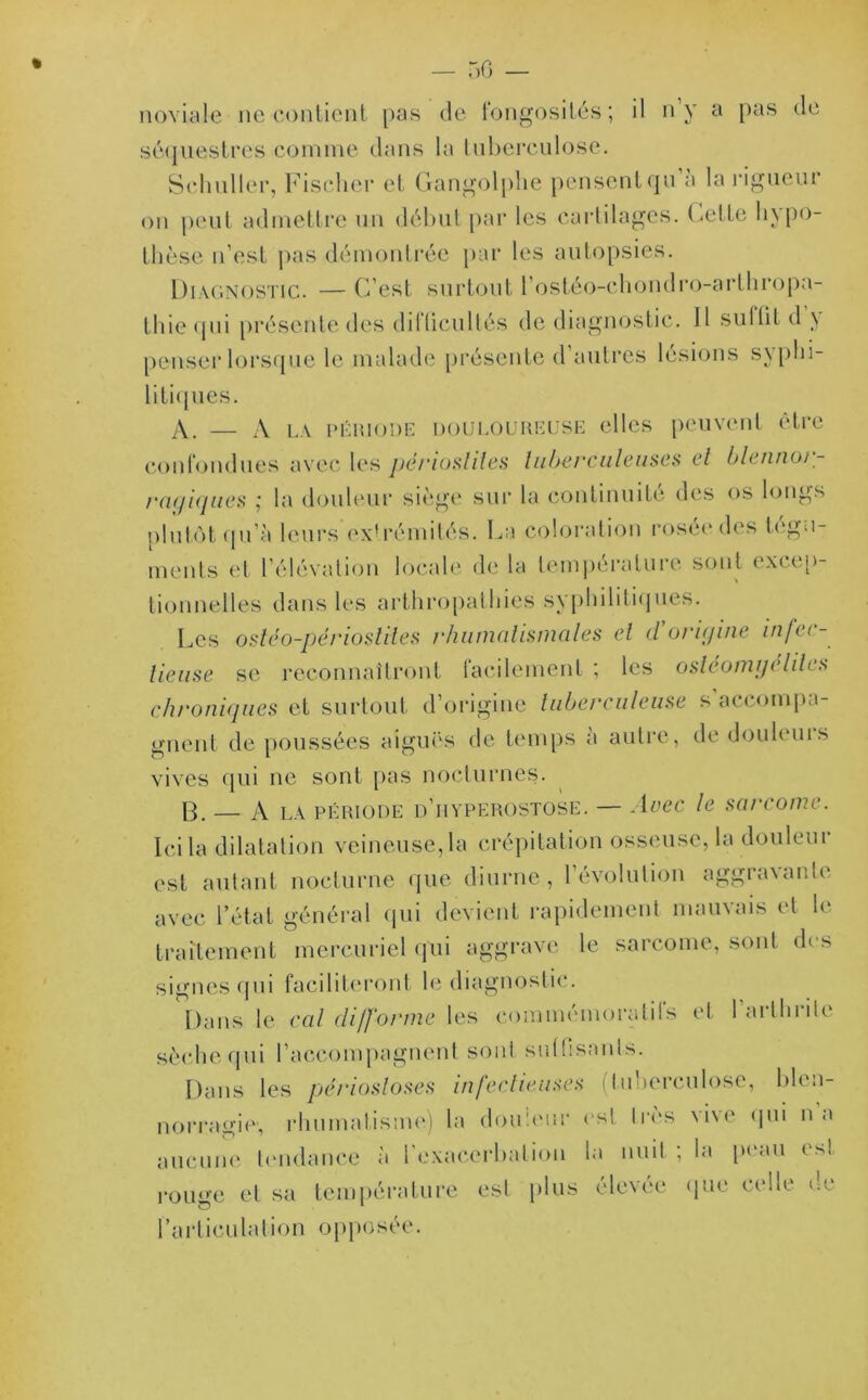 noviale ne contient pas de fongosités; il n’y a pas de séquestres comme dans la tuberculose. Schuller, Fischer et Gangolphe pensentqu a la rigueur on peut admettre un début par les cartilages, (jette hypo- thèse n’est pas démontrée par les autopsies. Diagnostic. — C’est surtout l’ostéo-chondro-arthropa- fhie qui présente des diIlieu 1 tés de diagnostic. Il suI(IL d \ penser lorsque le malade présente d autres lésions syphi- litiques. A. — A LA PÉIUODE douloureuse elles peuvent être confondues avec les périostites tuberculeuses et blennor- ragiques ,' la douleur siège sur la continuité des os longs plutôt qu’à leurs extrémités. La coloration rosée des tégu- ments et l’élévation locale de la température sont excep- tionnelles dans les arthropathies syphilitiques. Les ostéo-périostiles rhuinulisnuiles et d origine infeu - lieuse se reconnaîtront lâchement ; les oslcomgdites chroniques et surtout d’origine tuberculeuse s’accompa- gnent de poussées aiguës de temps a autre, de douleuis vives qui ne sont pas nocturnes. B. A LA période d’iiyperostose. — Avec le sarcome. Ici la dilatation veineuse, la crépitation osseuse, la douleur est autant nocturne que diurne, l’évolution aggravante avec l’état général qui devient rapidement mauvais et le traitement mercuriel qui aggrave le sarcome, sont des signes qui faciliteront le diagnostic. Dans le cal difforme les commémoratifs et l’arthrile sèche qui l’accompagnent sonl suffisants. Dans les périostoses infectieuses (tuberculose, blen- norragie', rhumatisme) la douleur est 1res \i\e qui n a aucune tendance à l’exacerbation la nuit ; la peau est rouge et sa température est plus élevée que celle ne l’articulation opposée.