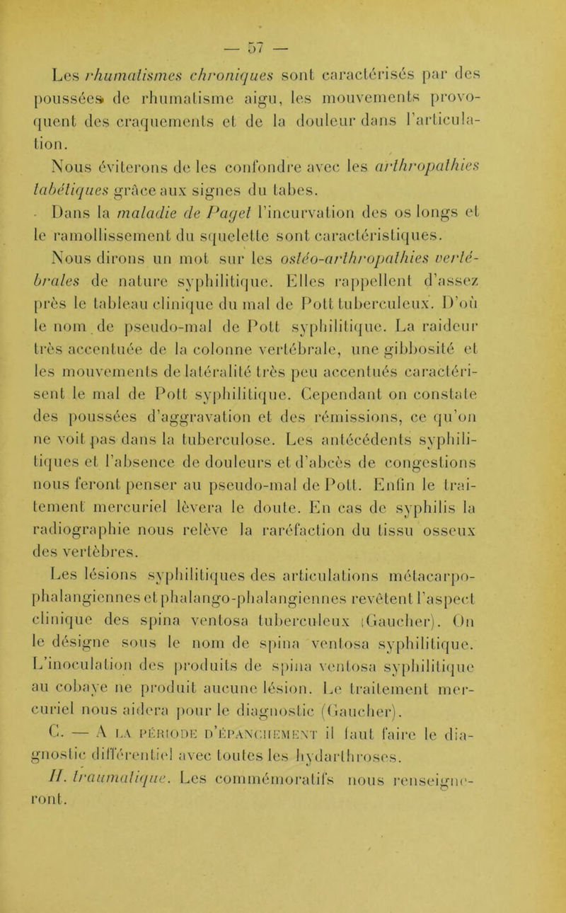 Les rhumatismes chroniques sont caractérisés par des poussées de rhumatisme aigu, les mouvements provo- quent des craquements et de la douleur dans l'articula- tion. Nous éviterons de les confondre avec les arlhropalhies tabétiques grâce aux signes du tabes. Dans la maladie de Paget l’incurvation des os longs et le ramollissement du squelette sont caractéristiques. Nous dirons un mot sur les ostéo-arlhropathies verté- brales de nature syphilitique, filles rappellent d’assez près le tableau clinique du mal de Pott tuberculeux. D’où le nom de pseudo-mal de Pott syphilitique. La raideur très accentuée de la colonne vertébrale, une gibbosité et les mouvements de latéralité très peu accentués caractéri- sent le mal de Pott syphilitique. Cependant on constate des poussées d’aggravation et des rémissions, ce qu’on ne voit pas dans la tuberculose. Les antécédents syphili- tiques et l’absence de douleurs et d’abcès de congestions nous feront penser au pseudo-mal de Pott. Enfin le trai- tement mercuriel lèvera le doute. En cas de syphilis la radiographie nous relève la raréfaction du tissu osseux des vertèbres. Les lésions syphilitiques des articulations métacarpo- phalangiennes et phalango-phalangiennes revêtent l’aspect clinique des spina ventosa tuberculeux 'Gaucher). On le désigne sous le nom de spina ventosa syphilitique. L inoculation des produits de spina ventosa syphilitique au cobaye ne produit aucune lésion. Le traitement mer- curiel nous aidera pour le diagnostic (Gaucher). C. — À la période n’ÉPÀNCiiEMEXT il tant faire le dia- gnostic différentiel avec toutes les hydarlhroses. II. traumatique. Les commémoratifs nous renseigne- ront.