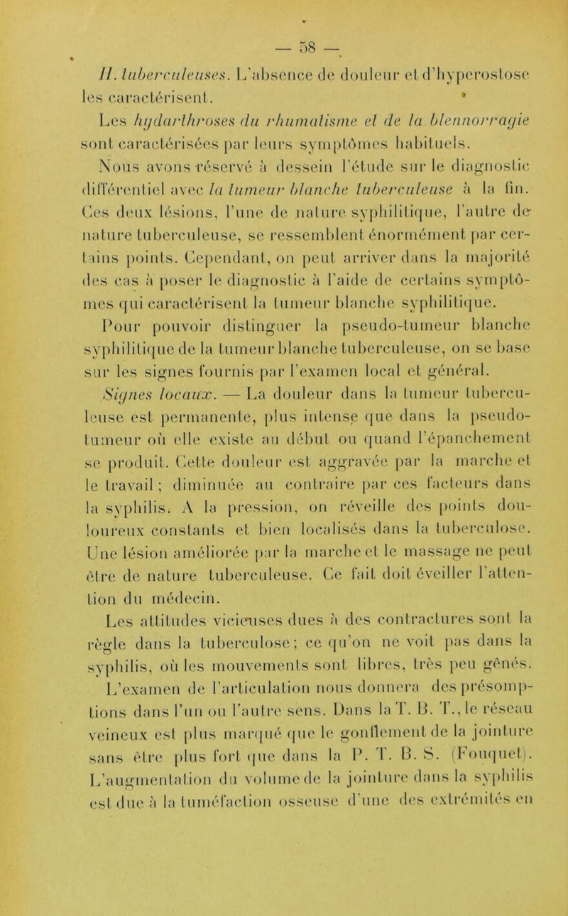 II. tuberculeuses. L'absence de douleur et d’hyperostose les caractérisent. Les hydarlhroses du rhumatisme et de la blennorragie sont caractérisées par leurs symptômes habituels. Nous avons réservé à dessein l’étude sur le diagnostic différentiel avec la tumeur blanche tuberculeuse à la (in. Ces deux lésions, l’une de nature syphilitique, l’autre dé- lia Lire tuberculeuse, se ressemblent énormément par cer- tains points. Cependant, on peut arriver dans la majorité des cas à poser le diagnostic à l'aide de certains symptô- mes qui caractérisent la tumeur blanche syphilitique. Pour pouvoir distinguer la pseudo-tumeur blanche syphilitique de la tumeur blanche tuberculeuse, on se base sur les signes fournis par l’examen local et général. Signes locaux. — La douleur dans la tumeur tubercu- leuse est permanente, plus intense que dans la pseudo- tumeur où elle existe au début ou quand l’épanchement se produit. Cette douleur est aggravée par la marche et le travail ; diminuée au contraire par ces facteurs dans la syphilis. A la pression, on réveille des points dou- loureux constants et bien localisés dans la tuberculose. Une lésion améliorée par la marche et le massage ne peut être de nature tuberculeuse. Ce fait doit éveiller 1 atten- tion du médecin. Les attitudes vicieuses dues à des contractures sont la règle dans la tuberculose; ce qu’on ne voit pas dans la syphilis, où les mouvements sont libres, très peu gênés. L’examen de l’articulation nous donnera des présomp- tions dans l’un ou l’autre sens. Dans la T. B. I\,1e réseau veineux est plus marqué que le gonflement de la jointure sans être plus fort que dans la P. T. B. S. (Bouquet). L’augmentation du volume de la jointure dans la syphilis est due à la tuméfaction osseuse d une des extrémités en