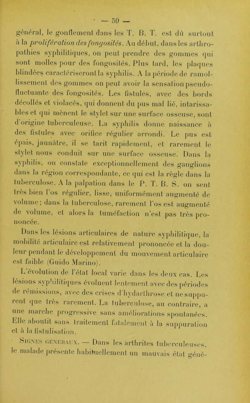 général, le gonflement dans les T. B. T. est dû surtout à la prolifération des fongosités. Au début, dans les arthro- pathies syphilitiques, on peut prendre des gommes qui sont molles pour des fongosités. Plus tard, les plaques blindées caractériseront la syphilis. A la période de ramol- lissement des gommes on peut avoir la sensation pseudo- fluctuante des fongosités. Les fistules, avec des bords décollés et violacés, qui donnent du pus mal lié, intarissa- bles et qui mènent le stylet sur une surface osseuse, sont d origine tuberculeuse. La syphilis donne naissance à des fistules avec orifice régulier arrondi. Le pus est épais, jaunâtre, il se tarit rapidement, et rarement le stylet nous conduit sur une surface osseuse! Dans la syphilis, on constate exceptionnellement des ganglions dans la région correspondante, ce qui est la règle dans la tubeiculose. A la palpation dans le P. 1. B. S. on sent très bien l’os régulier, lisse, uniformément augmenté de \ olume, dans la tuberculose, rarement l’os est augmenté de volume, et alors la tuméfaction n’est pas très pro- noncée. Dans les lésions articulaires de nature syphilitique, la mobilité articulaire est relativement prononcée et la dou- leur pendant le développement du mouvement articulaire est faible (Guido Marino). L évolution de l’état local varie dans les deux cas. Les lésions syphilitiques évoluent lentement avec des périodes de n missions, avec des crises d hydarlhrose et ne suppu- rent que très rarement, La tuberculose, au contraire, a une marche progressive sans améliorations spontanées. Elle aboutit sans traitement fatalement à la suppuration et a la fistulisation. SlGNES «ènëràux. — Dans les arthrites tuberculeuses, le malade présente habituellement un mauvais état géné-
