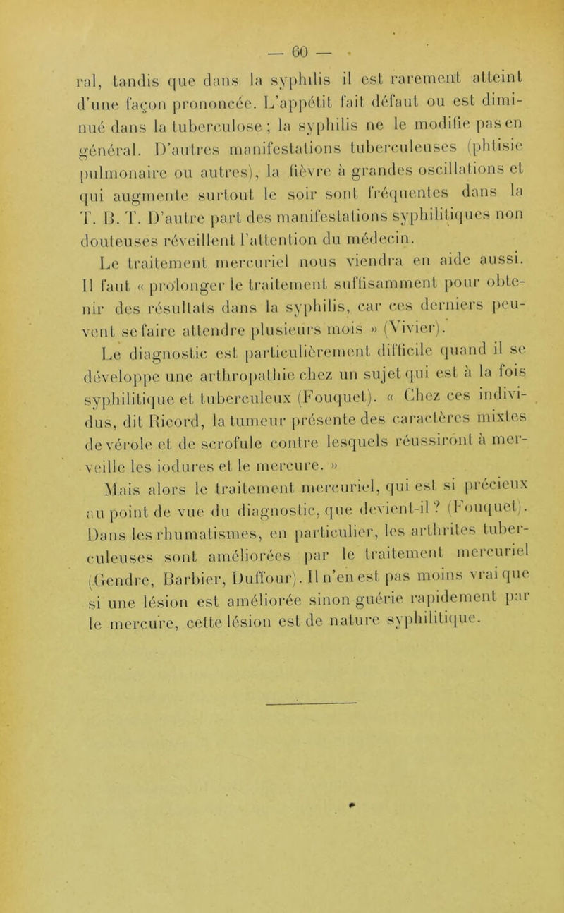 pal, tandis que dans la syphilis il est rarement atteint d’une façon prononcée. L’appétit fait défaut ou est dimi- nué dans la tuberculose ; la syphilis ne le modiliepasen «rénéral. D’autres manifestations tuberculeuses (phtisie o pulmonaire ou autres), la lièvre à grandes oscillations et qui augmente surtout le soir sont lréquentes dans la T. B. T. D’autre part des manifestations syphilitiques non douteuses réveillent l’attention du médecin. Le traitement mercuriel nous viendra en aide aussi. 11 faut « prolonger le traitement suflisamment pour obte- nir des résultats dans la syphilis, car ces derniers peu- vent se faire attendre plusieurs mois » (’S ivier). Le diagnostic est particulièrement dilticile quand il se développe une arthropathie chez un sujet qui est a la lois syphilitique et tuberculeux (Fouquet). « Chez ces indivi- dus, dit Ricord, la tumeur présente des caractères mixtes de vérole et de scrofule contre lesquels réussiront a mer- veille les iodures et le mercure. » Mais alors le traitement mercuriel, qui est si précieux au point de vue du diagnostic, que devient-il ? (fouquet . Dans les rhumatismes, en particulier, les arthrites tuber- culeuses sont améliorées par le traitement meicuiiel (Gendre, Barbier, Duffour). Il n’en est pas moins vrai que si une lésion est améliorée sinon guérie rapidement p:u le mercure, cette lésion est de nature syphilitique.