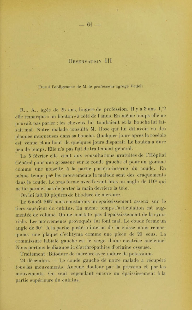 Observation 111 (Due à l'obligeance de M. le professeur agrégé Yedcl R... A., Agée (le 25 ans, lingère de profession. Il y a 3 ans 1/2 elle remarque « un bouton» à côté de 1 anus. En même temps elle ne pouvait pas parler ; les cheveux lui tombaient et la bouche lui fai- sait mal. Notre malade consulta M. Rose qui lui dit avoir vu des plaques muqueuses dans sa bouche. Quelques jours après la roséole est venue et au bout de quelques jours disparaît. Le bouton a duré peu de temps. Elle n’a pas fait de traitement général. Le 5 février elle vient aux consultations gratuites de l’Hôpital Général pour une grosseur sur le coude gauche et pour un gomme comme une noisette à la parlie postéro-interne du coude. En même temps pat les mouvements la malade sent des craquements dans le coude. Le bras forme avec l’avant-bras un angle de 110° qui ne lui permet pas de porter la main derrière la tête. On lui fait 10 piqûres de biiodure de mercure. Le 6 août 1097 nous constatons un épaississement osseux sur le tiers supérieur du cubitus. En môme temps l’articulation est aug- mentée de volume. On ne constate pas d’épaississement de la syno- viale. Les mouvements provoqués lui font mal. Le coude forme un angle de 90°. A la partie postéro-interne de la cuisse nous remar- quons une plaque d'echtyma comme une pièce de 20 sous. La commissure labiale gauche est le siège d’une cicatrice ancienne. Nous portons le diagnostic d’arthrôpathies d’origine osseuse. Traitement : Biiodure de mercure avec iodure de potassium. 24 décembre. — Le coude gauche de notre malade a récupéré tous les mouvements. Aucune douleur par la pression et par les mouvements. On sent cependant encore un épaississement à la partie supérieure du cubitus.