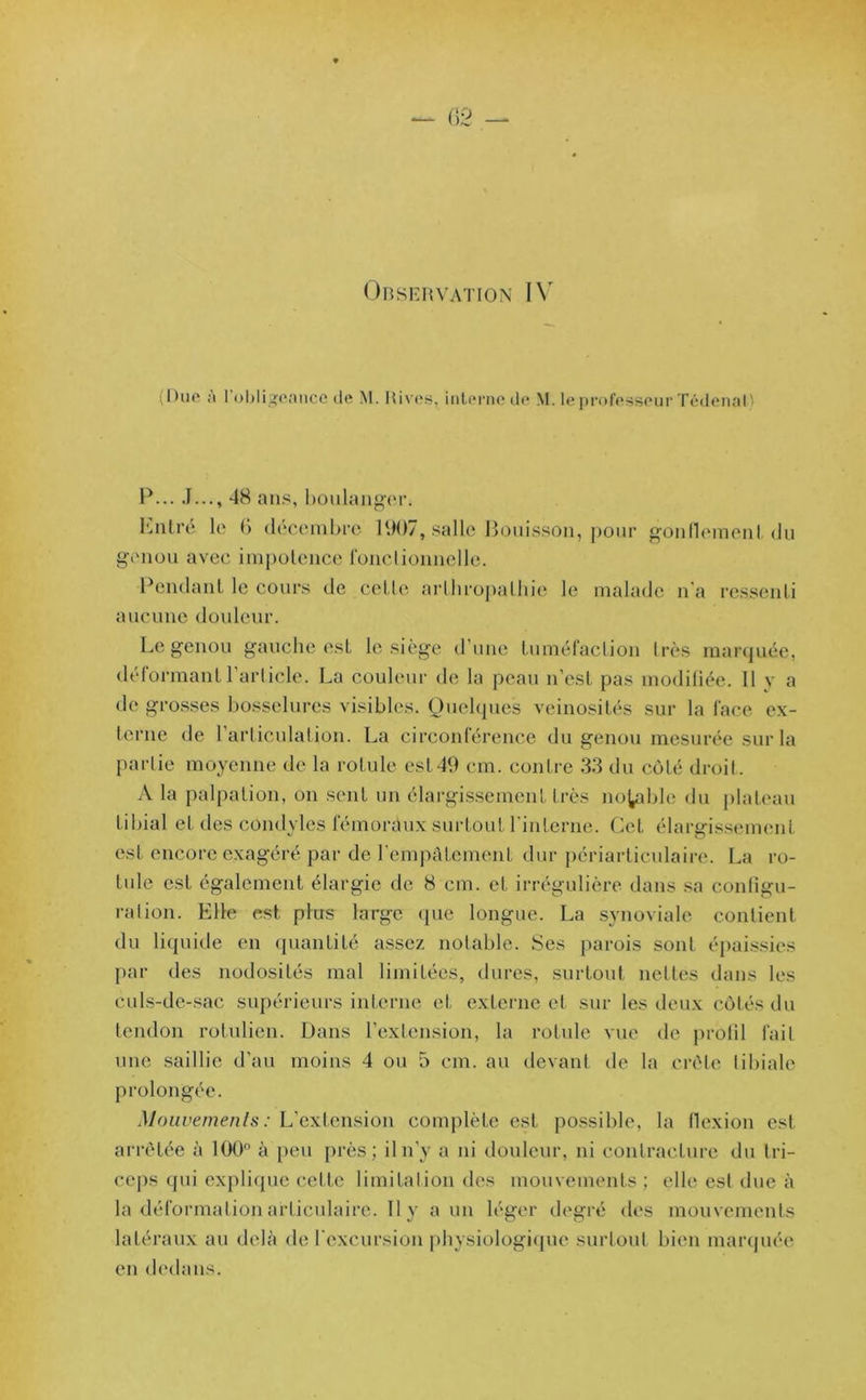 Observation IV I >uo ;i 1 obligeance de M. Rives, interne de M. le professeur Tédenal) P... J..., 48 ans, boulanger. Entré le (’> décembre 1907, salle Bouisson, pour gonflement du genou avec impotence fonctionnelle. Pendant le cours de cette artliropalhie le malade n'a ressenti aucune douleur. Le genou gauche est le siège d’une tuméfaction très marquée, déformant l’article. La couleur de la peau n’est pas modifiée. Il y a de grosses bosselures visibles. Quelques veinosités sur la face ex- terne de l’articulation. La circonférence du genou mesurée sur la partie moyenne de la rotule est49 cm. contre 33 du côté droit. A la palpation, on sent un élargissement très notable du plateau tibial et des condyles fémoraux surtout l’interne. Cet élargissement est encore exagéré par de l'empâtement dur périarticulaire. La ro- tule est également élargie de 8 cm. et irrégulière dans sa configu- ration. Elle est plus large que longue. La synoviale contient du liquide en quantité assez notable. Ses parois sont épaissies par des nodosités mal limitées, dures, surtout nettes dans les culs-de-sac supérieurs interne et externe et sur les deux côtés du tendon rotulien. Dans l’extension, la rotule vue de profil fait une saillie d’au moins 4 ou 5 cm. au devant de la crête tibiale prolongée. Mouvements : L'extension complète est possible, la flexion est arrêtée à 100° à peu près; il n’y a ni douleur, ni contracture du tri- ceps qui explique cette limitation des mouvements ; elle est due à la déformation articulaire. 11 y a un léger degré des mouvements latéraux au delà de l'excursion physiologique surtout bien marquée en dedans.
