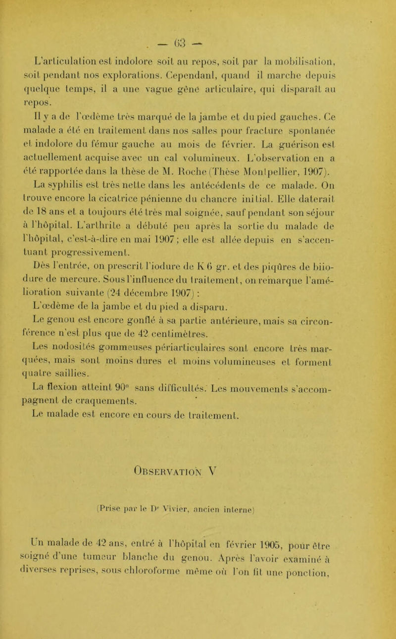 L'articulation est indolore soit au repos, soit par la mobilisation, soit pendant, nos explorations. Cependant, quand il marche depuis quelque temps, il a une vague gène articulaire, qui disparaît au repos. 11 y a de l’œdème très marqué de la jambe et du pied gauches. Ce malade a éLé en traitement dans nos salles pour fracture spontanée et indolore du fémur gauche au mois île février. La guérison est actuellement acquise avec un cal volumineux. L’observation en a été rapportée dans la thèse de M. Roche (Thèse Montpellier, 1907). La syphilis est très nette dans les antécédents de ce malade. On trouve encore la cicatrice pénienne du chancre initial. Elle daterait de 18 ans et a toujours été très mal soignée, sauf pendant son séjour à l’hôpilal. L’arthrite a débuté peu après la sortie du malade de 1 hôpital, c’est-à-dire en mai 1907 ; elle est allée depuis en s’accen- tuant progressivement. Dès 1 entrée, on prescrit l’iodure de K 0 gr. et des piqûres de biio- dure de mercure. Sous l’influence du traitement, on remarque l’amé- lioration suivante (24 décembre 1907) : L œdème de la jambe et du pied a disparu. Le genou est encore gonflé à sa partie antérieure, mais sa circon- férence n'est plus que <le 42 centimètres. Les nodosités gommeuses périarticulaires sont, encore très mar- quées, mais sont moins dures et moins volumineuses et forment quatre saillies. La flexion atteint 90° sans difficultés. Les mouvements s'accom- pagnent de craquements. Le malade est encore en cours de traitement. Observation Y (Prise par le Dr Vivier, ancien interne) Un malade de 42 ans, entré à l’hôpital en février 1905, pour être soigné d’une tumeur blanche du genou. Après l’avoir examiné à diverses reprises, sous chloroforme même où l'on lit une ponction,