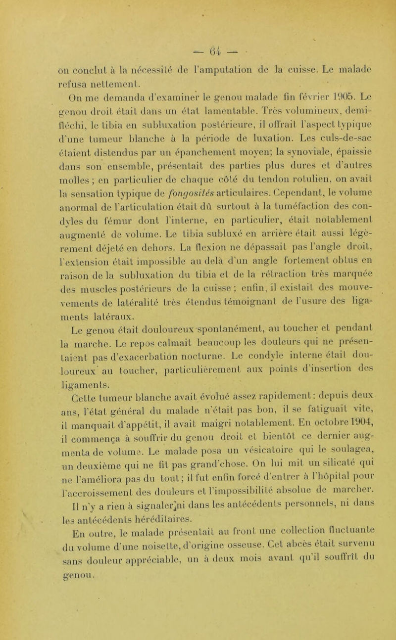 on conclut à la nécessité de l’amputation de la cuisse. Le malade refusa nettement. On me demanda d’examiner le genou malade fin février 1905. Le genou droit était dans un état lamentable. Très volumineux, demi- fléchi, le tibia en subluxation postérieure, il offrait l’aspect typique d’une tumeur blanche à la période de luxation. Les culs-de-sac étaient distendus par un épanchement moyen; la synoviale, épaissie dans son ensemble, présentait des parties plus dures et d’autres molles; en particulier de chaque côté du tendon rotulien, on avait la sensation typique de fongosités articulaires. Cependant, le volume anormal de l’articulation était dû surtout à la tuméfaction des con- dyles du fémur dont l'interne, en particulier, était notablement augmenté de volume. Le tibia subluxé en arrière était aussi légè- rement déjeté en dehors. La flexion ne dépassait pas l’angle droit, l’extension était impossible au delà d’un angle fortement obtus en raison de la subluxation du tibia et delà rétraction très marquée des muscles postérieurs de la cuisse ; enfin, il existait des mouve- vements de latéralité très étendus témoignant de l’usure des liga- ments latéraux. Le genou était douloureux spontanément, au toucher et pendant la marche. Le repos calmait beaucoup les douleurs qui ne présen- taient pas d’exacerbation nocturne. Le condyle interne était dou- loureux' au toucher, particulièrement aux points d’insertion des ligaments. Cette tumeur blanche avait évolué assez rapidement: depuis deux ans, l’état général du malade n'était pas bon, il se fatiguait vite, il manquait d'appétit, il avait maigri notablement. En octobre 1904, il commença à souffrir du genou droit et bientôt ce dci nie i aug- menta de volume. Le malade posa un vésicatoire qui le soulagea, un deuxième qui ne fît pas grand’chosc. On lui mit un silicate' qui ne l’améliora pas du tout; il fut enfin forcé d’entrer à l'hôpital pour l'accroissement des douleurs et l’impossibilité absolue de marcher. Il n'y a rien à signaler^ni dans les antécédents personnels, ni dans les antécédents héréditaires. En outre, le malade présentait au front une collection fluctuante du volume d'une noisette, d'origine osseuse. Cet abcès était survenu sans douleur appréciable, un à deux mois avant qu’il souffrît du