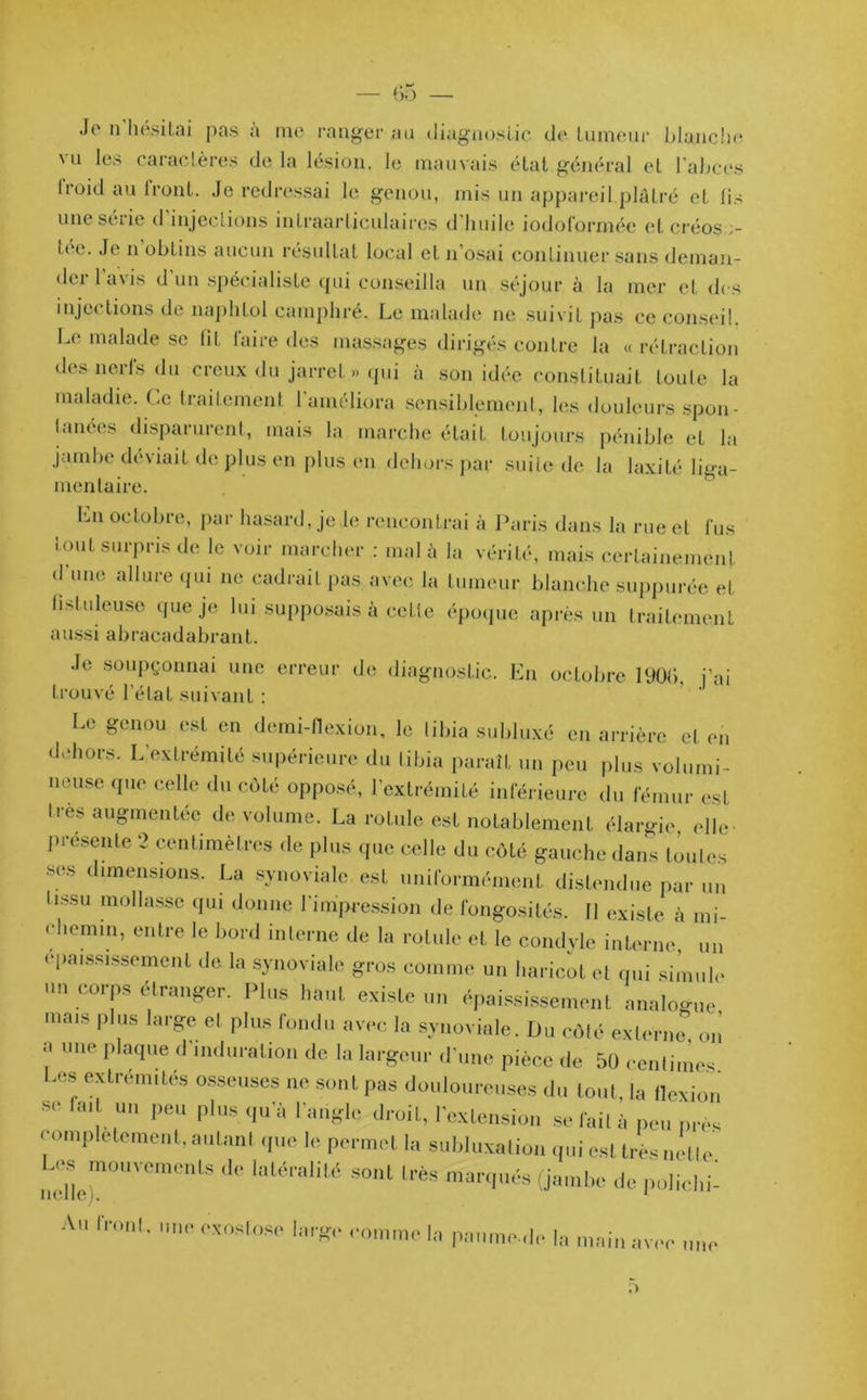 Je n hésitai pas a me ranger au diagnostic de tumeur blanche nu les caractères delà lésion, le mauvais état général et l'abces lroid au front. Je redressai le genou, mis un appareil plâtré et lis une seiie d injections intraarticulaires d huile iodof’orméc et créos ,- tec. Je n obtins aucun résultat local et n’osai continuer sans deman- der 1 avis d un spécialiste qui conseilla un séjour à la mer et des injections de naplitol camphré. Le malade ne suivit pas ce conseil. Le malade se lit laire des massages dirigés contre la « rétraction des nerls du creux du jarret » qui à son idée constituait toute la maladie. Le traitement 1 améliora sensiblement, les douleurs spon- Innées disparurent, mais la marche était toujours pénible et la jambe déviait de plus en plus en dehors par suite de la laxité liga- mentaire. Ln octobre, par hasard, je le rencontrai à Paris dans la rue et fus tout surpris de le voir marcher : mal à la vérité, mais certainement d une allure qui ne cadrait pas avec la tumeur blanche suppurée et fLtuleuse que je lui supposais à cette époque après un traitement aussi abracadabrant. Je soupçonnai une erreur de diagnostic. En octobre 1906, j’ai trouvé l’état suivant : Le genou est en demi-flexion, le tibia subluxé en arrière et en dehors. L’extrémité supérieure du tibia paraît un peu plus volumi- neuse que celle du côté opposé, l’extrémité inférieure du fémur est très augmentée de volume. La rotule est notablement élargie elle- présente 2 centimètres de plus que celle du côté gauche dans Imites ses dimensions. La synoviale est uniformément distendue par un tissu mollasse qui donne l'impression de fongosités. Il existe à mi- ehemin, entre le bord interne de la rotule et le condvlc interne, un épaississement de la synoviale gros comme un haricot et qui simule un corps etranger. Plus haut existe un épaississement analogue mais plus large et plus fondu avec la synoviale. Du côté externe on a une plaque d'induration de la largeur d’une pièce de 50 centimes Les extrémités osseuses ne sont pas douloureuses du tout, la flexion se la. un peu plus qu'à l'angle droit, l'extension se fait à peu près complètement, autant que le permet la subluxation qui est très nette Les^ inouvements de latéralité sont très marqués (jambe de polichi- Au front, une exostose large comme la paume-,le la main avec une