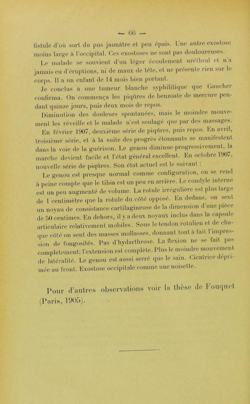 — 60 — fistule d’où sort du pus jaunâtre et peu épais. Une autre exostose moins large à l’occipital. Ces exostoses ne sont pas douloureuses. Le malade se souvient d’un léger écoulement uréthral et n a jamais eu d’éruptions, ni de maux de tête, et ne présente rien sur le corps. 11 a un enfant de 14 mois bien portant. Je conclus à une tumeur blanche syphilitique que Gaucher confirma. On commença les piqûres de benzoate de mercure pen- dant quinze jours, puis deux mois de repos. Diminution des douleurs spontanées, mais le moindre mouve- ment les réveille et le malade n'est soulagé (pie par des massages. En février 1907, deuxième série de piqûres, puis repos. En avril, troisième série, et à la suite des progrès étonnants se manifestent dans la voie de la guérison. Le genou diminue progressivement, la marche devient facile et l’état général excellent. En octobre 190/, nouvelle série de piqûres. Son état actuel est le suivant . Le genou est presque normal comme configuration, on se rend à peine compte que le tibia est un peu en arrière. Le condyle interne est un peu augmenté de volume. La rotule irrégulière est plus large de 1 centimètre que la rotule du côté opposé. En dedans, on sent un noyau de consistance cartilagineuse de la dimension d'une pièce de 50 centimes. En dehors, il y a deux noyaux inclus dans la capsule articulaire relativement mobiles. Sous le tendon rolulien et de cha- que côté on sent des masses mollasses, donnant tout à fait l'impres- sion de fongosités. Pas d’hydarthrose. La flexion ne se fait pas complètement; l’extension est complète. Plus le moindre mouvement de latéralité. Le genou est aussi serré que le sam. Cicatrice dépri- mée au front. Exostose occipitale comme une noisette. Pour d’autres observations voir la thèse de bouquet