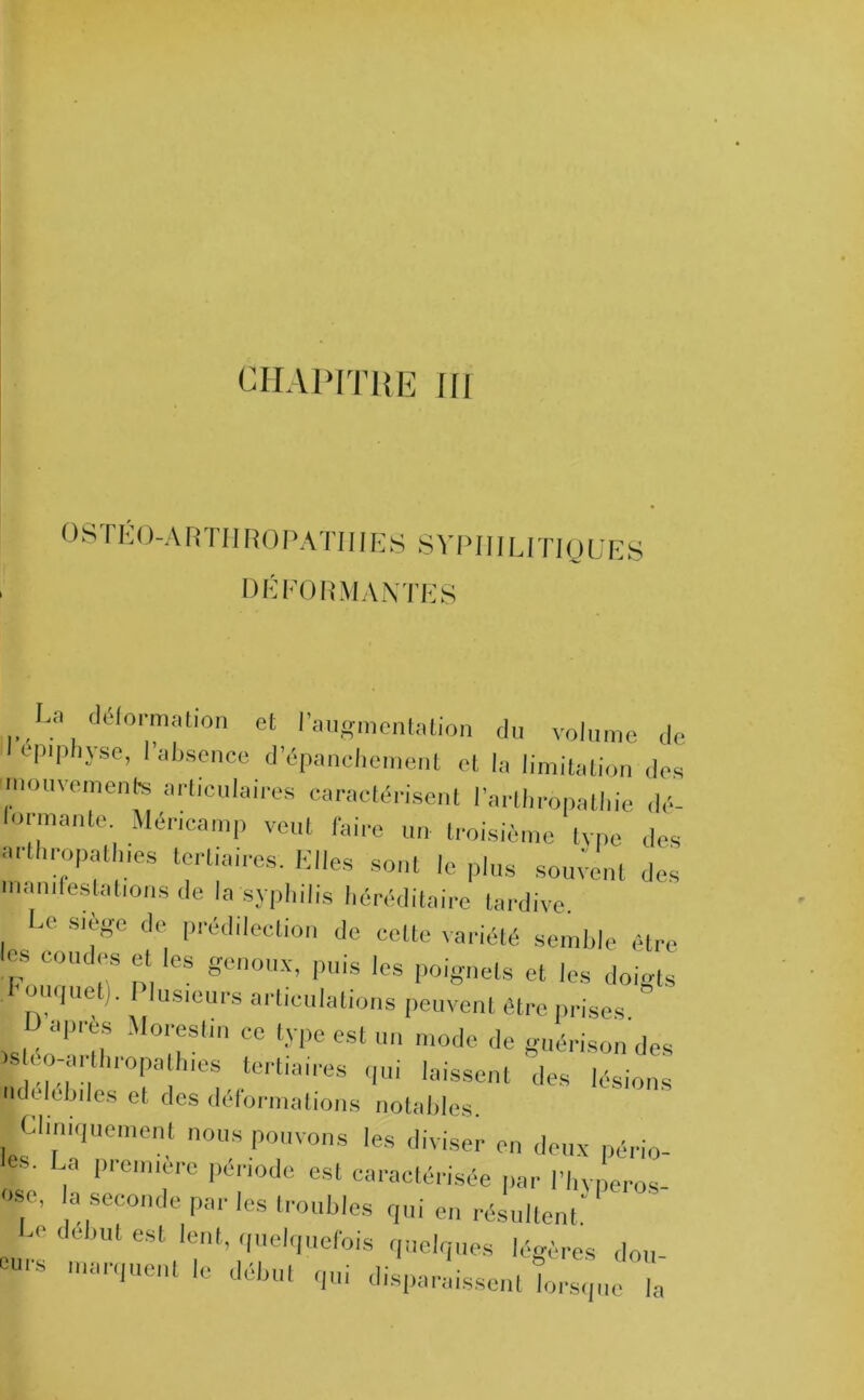 0 S TÉ C )-A R TI I RO P ATI 11E S SYPHILITIQUES déformantes a deformation et l’augmentation du volume de epiphyse, l’absence d’épanchement et la limitation des mouvements articulaires caractérisent l’arthropatl.ie dé- formante. Méncamp veut faire un troisième tvpe des arthropatlnes tertiaires. Elles sont le plus sourent des Manifestations de la syphilis héréditaire tardive. Le siège de prédilection de celte variété semble être es coudes et les genoux, puis les poignets et les doigts ouquet). I lusieurs articulations peuvent être prises.  après Morestin ce type est un mode de guérison des ' ,,;!);:’,1h,'0palhles tertlall’es qui laissent des lésions jpdelebiles et des déformations notables. Cliniquement nous pouvons les diviser on deux pério- La première période est caractérisée par l’hvperos- T •/iec0nde par Ies Nobles qui en résultent' est lent> quelquefois quelques légères don T ,nar,1Ue,U ,C détul Tû disparaissent LIque Z