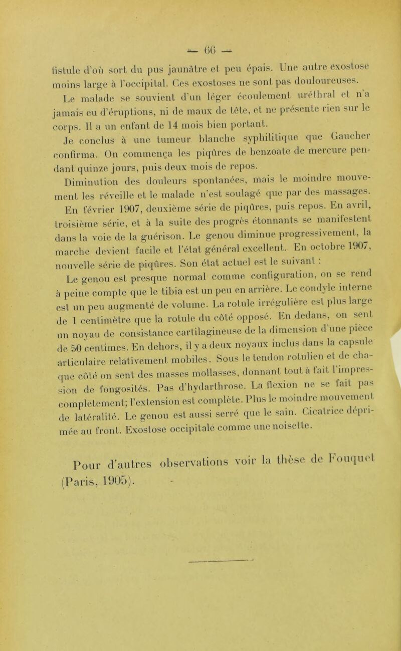 tistule d’où sort du pus jaunâtre et peu épais. I ne autre exostose moins large à l’occipital, (les exostoses ne sont pas douloureuses. Le malade se souvient d’un léger écoulement uréthral et na jamais eu d’éruptions, ni de maux de tête, et ne présente rien sur le corps. 11 a un enfant de 14 mois bien portant. Je conclus à une tumeur blanche syphilitique que Gauchei confirma. On commença les piqûres de benzoate de mercure pen- dant quinze jours, puis deux mois de repos. Diminution des douleurs spontanées, mais le moindre mouve- ment les réveille et le malade n'est soulagé que par des massages. En février 1907, deuxième série de piqûres, puis repos. En a\iil, troisième série, et à la suite des progrès étonnants se manifestent dans la voie de la guérison. Le genou diminue progressivement, la marche devient facile et l’état général excellent. En octobre 1907, nouvelle série tle piqûres. Son état actuel est le suivant . Le genou est presque normal comme configuration, on se rend à peine compte que le tibia est un peu en arrière. Le condyle interne est un peu augmenté de volume. La rotule irrégulière < si plu> l.u^t de 1 centimètre que la rotule du côté opposé. En dedans, on sent un noyau de consistance cartilagineuse de la dimension d'une pièce de 50 centimes. En dehors, il y a deux noyaux inclus dans la capsule articulaire relativement mobiles. Sous le tendon rotulien et de cha- que côté on sent des masses mollasses, donnant tout à lait l’impres- sion de fongosités. Pas d’hydarthrose. La tlexion ne se fait pas complètement; l’extension est complète. Plus le moindre mouvement de latéralité. Le genou est aussi serré que le sain. Cicatrice dépri- mée au front. Exostose occipitale comme une noisette. Pour d’autres observations voir la thèse de Kouquot