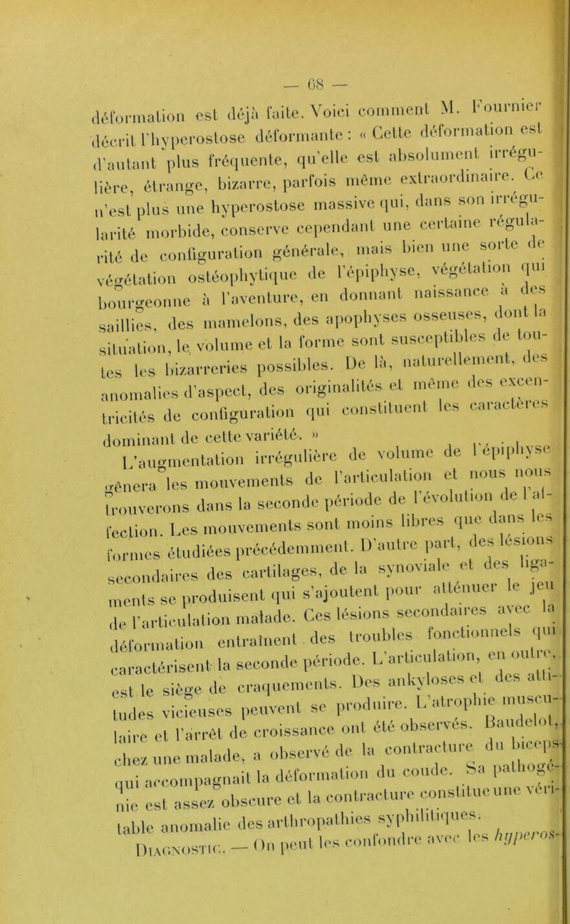 68 — déformation est déjà faite. Voici comment M. Fourmer I décrit rtiyperostose déformante: «Cette déformation est d’autant plus fréquente, qu'elle est absolument irrégu- lière, étrange, bizarre, parfois même extraordinaire. Ce n’est plus une hyperostose massive qui, dans son irrégu- larité morbide, conserve cependant une certaine regu a- rité de configuration générale, mais bien une soi le i < végétation ostéophytique de l’épiphyse, végétation qu. bourgeonne à l'aventure, en donnant naissance a des saillies, des mamelons, des apophyses osseuses, dont la situation, le. volume et la forme sont susceptibles de tou- tes les bizarreries possibles. De là, naturellement, des anomalies d’aspect, des originalités et meme des excen- j tricités de configuration qui constituent les caiadeu s dominant de cette variété, » . L’augmentation irrégulière de volume de lepqdixs, mènera les mouvements de l’articulation et nous nous trouverons dans la seconde période de 1 évolution de I a - feclion. Les mouvements sont moins libres que dans les formes étudiées précédemment. D’autre part, des lésions secondaires des cartilages, de la synoviale et des liga- ments se produisent qui s’ajoutent pour atténue. ■ je ,1e l’articulation malade. Ces lésions secondaires avec la déformation entraînent des troubles fonctionnels qu. caractérisent la seconde période. L'articulation en oui e, est le siège de craquements. Des ankylosés et des ail- l„des vicieuses peuvent se produire. L atrophie musci- laire et l'arrêt de. croissance ont été observes. 1 audelol, chez une malade, a observé de la contracture du b.cej£ nui accompagnait la déformation du coude, ba patin, c me est assez obscure et la contracture constitue une véri- table anomalie des arthropathies syphilitiques. DiAUNOsTtr.. _ On peut les confondre avec b-so.s-