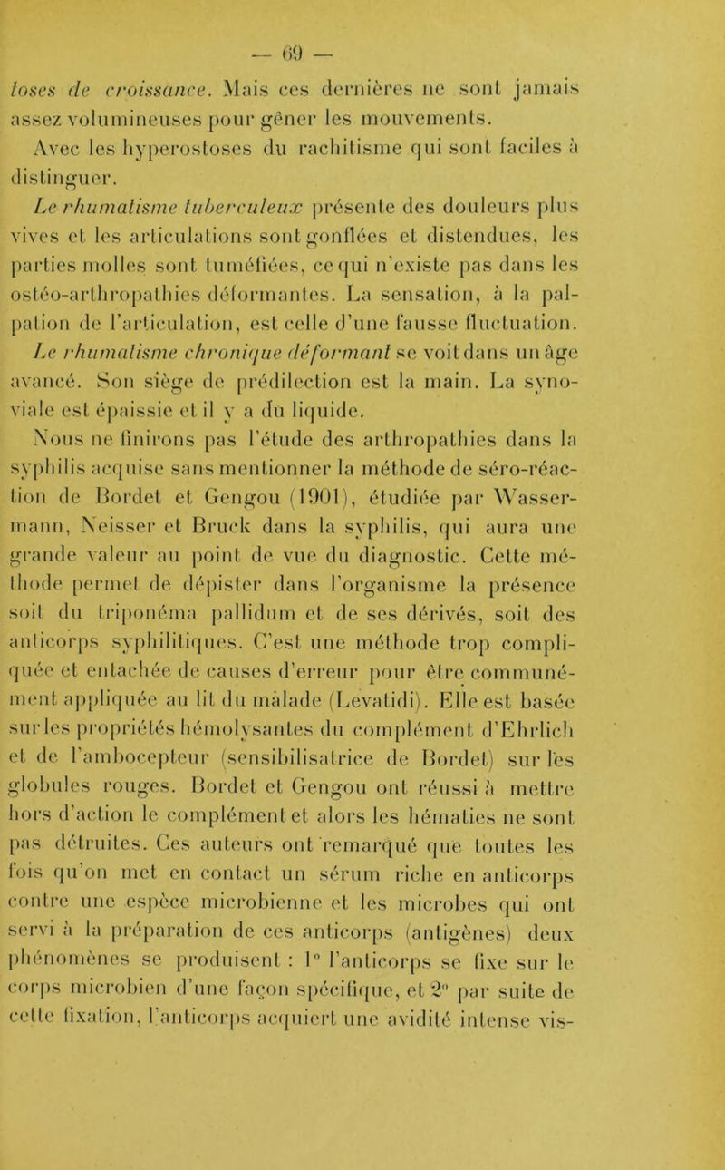 logea de croissance. Mais ces dernières ne sont jamais assez volumineuses pour gêner les mouvements. Avec les hyperostoses du rachitisme qui sont faciles à distinguer. Le rhumatisme tuberculeux présente des douleurs plus vives et les articulations sont gonflées et distendues, les parties molles sont tuméfiées, ce qui n’existe pas dans les ostéo-arthropathies déformantes. La sensation, à la pal- pation de l’articulation, est celle d’une fausse fluctuation. Le rhumatisme chronique déformant se voitdans un âge avancé. Son siège de prédilection est la main. La syno- viale est épaissie et il y a du liquide. Nous ne finirons pas l’étude des arthropathies dans la syphilis acquise sans mentionner la méthode de séro-réac- lion de Bordet et Gengou (1901), étudiée par Wasser- mann, Neisser et Bruck dans la syphilis, qui aura une grande valeur au point de vue du diagnostic. Cette mé- thode permet de dépister dans l’organisme la présence soit du triponéma pallidum et de ses dérivés, soit des anticorps syphilitiques. C’est une méthode trop compli- quée et entachée de causes d’erreur pour être communé- ment appliquée au lit du malade (Levatidi). Elle est basée sur les propriétés hémolysantes du complément d’Ehrlich et de l'ambocepteur (sensibilisatrice de Bordet) sur les globules rouges. Bordet et Gengou ont réussi à mettre hors d action le complément et alors les hématies ne sont pas détruites. Ces auteurs ont remarqué que toutes les fois qu’on met en contact un sérum riche en anticorps contre une espèce microbienne et les microbes qui ont servi à la préparation de ces anticorps (antigènes) deux phénomènes se produisent : 1° l’anticorps se fixe sur le corps microbien d’une façon spécifique, et 2° par suite de celte fixai ion, 1.anticorps acquiert une avidité intense vis-