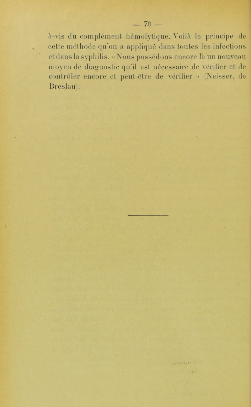 — 70 — à-vis du complément hémolytique. Voilà le principe de cette méthode qu’on a appliqué dans toutes les infections et dans la syphilis. «Nous possédons encore là un nouveau moyen de diagnostic qu’il est nécessaire de vérifier et de contrôler encore et peut-être de vérifier » (Neisser, de Breslau). i J J J t