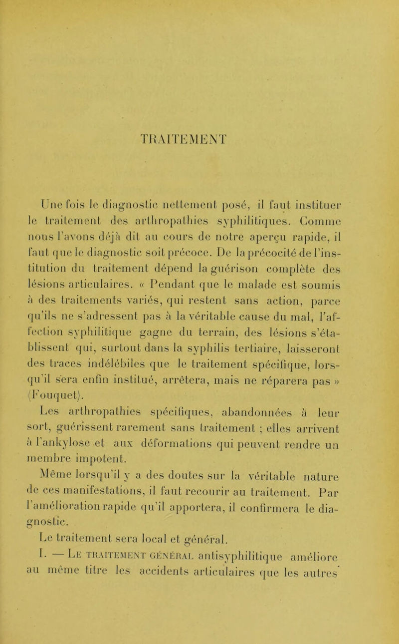TRAITEMENT Une fois le diagnostic nettement posé, il faut instituer le traitement des artliropathies syphilitiques. Gomme nous l’avons déjà dit au cours de notre aperçu rapide, il faut que le diagnostic soit précoce. De la précocité de l'ins- titution du traitement dépend la guérison complète des lésions articulaires. « Pendant que le malade est soumis à des traitements variés, qui restent sans action, parce qu’ils ne s’adressent pas à la véritable cause du mal, l’af- fection syphilitique gagne du terrain, des lésions s’éta- blissent qui, surtout dans la syphilis tertiaire, laisseront des traces indélébiles que le traitement spécifique, lors- qu'il sera enfin institué, arrêtera, mais ne réparera pas » (Fouquet). Les artliropathies spécifiques, abandonnées à leur sort, guérissent rarement sans traitement ; elles arrivent à l’ankylose et aux déformations qui peuvent rendre un membre impotent. Même lorsqu il y a des doutes sur la véritable nature de ces manifestations, il laut recourir au traitement. Par 1 amélioration rapide qu il apportera, il confirmera le dia- gnostic. Le traitement sera local et général. 1- Le traitement général antisyphilitique améliore au même titre les accidents articulaires que les autres