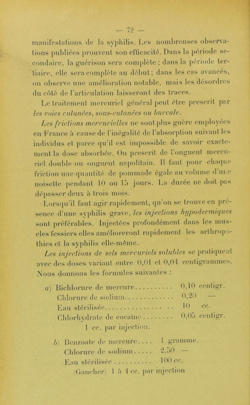 manifestations de la syphilis. Les nombreuses observa- tions publiées prouvent son eflicacité. Dans la période se- condaire, la guérison sera complète; dans la période ter- tiaire, elle sera complète au début; dans les cas avancés, on observe une amélioration notable, mais les désordres du coté de l'articulation laisseront des traces. Le traitement mercuriel général peut être prescrit par les voies cutanées, sous-eulanées ou buccale. Les frictions mercurielles ne sont plus guère employées en France à cause de l'inégalité de l'absorption suivant les individus et parce qu'il est impossible de savoir exacte- ment la dose absorbée. On prescrit de 1 onguent mercu- riel double ou onguent napolitain. 11 faut pour chaque friction une quantité de pommade égale au volume d une noisette pendant 10 ou K> jours. La durée ne doit pas dépasser deux à trois mois. Lorsqu’il faut agir rapidement, qu’on se trouve en pré- sence d’une syphilis grave, les injections hypodermiques sont préférables. Injectées profondément dans les mus- cles fessiers elles amélioreront rapidement les arthropn- thieset la syphilis elle-même. Les injections de sels mercuriels solubles se pratiquent avec des doses variant entre 0,01 et 0,04 centigrammes. Nous donnons les formules suivantes : a) Biehlorure de mercure Chlorure de sodium. Eau stérilisée Chlorhydrate de cocaïne 1 ce. par injection. 0,10 centigr. 0,20 10 cc. 0,05 centigr. b) Bênzoate de mercure. . . . 1 gramme. Chlorure de sodium ~>n0 Eau stérilisée 100 ce. (Gaucher) I à 1 cc. par injection