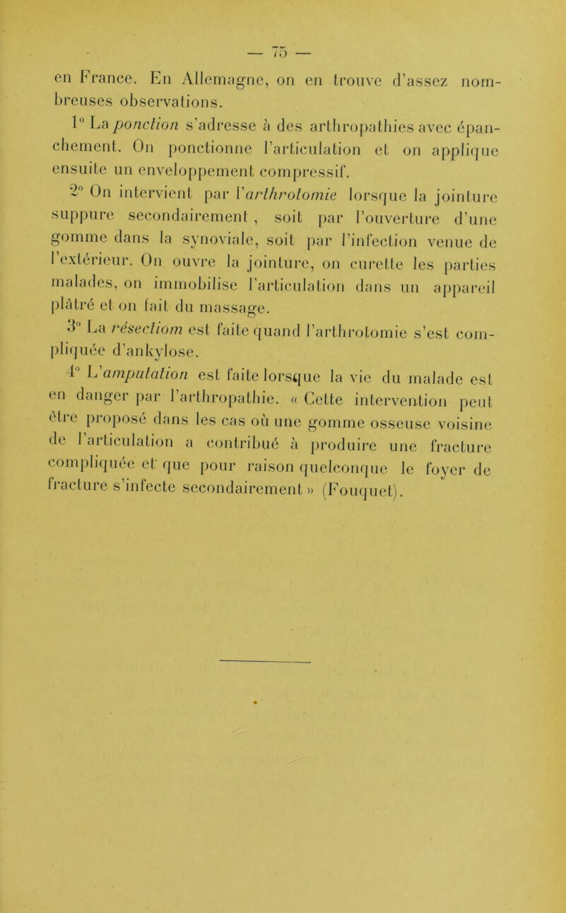 en France. En Allemagne, on en trouve d’assez nom- breuses observations. 1° La ponction s’adresse à des arthropatbies avec épan- chement. On ponctionne l’articulation et on applique ensuite un enveloppement compressif. *2 On intervient par Y arthrotomie lorsque la jointure suppure secondairement , soit par l’ouverture d’une gomme dans la synoviale, soit par l’infection venue de 1 extérieur. On ouvre la jointure, on curette les parties malades, on immobilise l’articulation dans un appareil plâtré et on fait du massage. •d La resechom est faite quand l’arthrotomie s’est com- pliquée d’ankylose. F L amputation est faite lorsque la vie du malade est (Mi danger par I arthropathie. « Cette intervention peut (dre proposé dans les cas où une gomme osseuse voisine de 1 articulation a contribué à produire une fracture compliquée ef que pour raison quelconque le foyer de fracture s’infecte secondairement» (Fouquet).