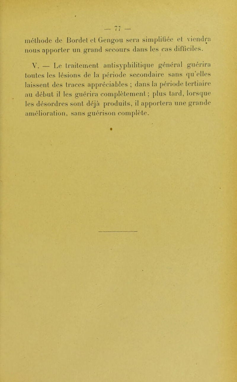 méthode de Bordel et Gengou sera simplifiée et viendra nous apporter un grand secours dans les cas dilliciles. V. — Le traitement anlisyphilitique général guérira toutes les lésions de la période secondaire sans qu elles laissent des traces appréciables ; dans la période tertiaire au début il les guérira complètement ; plus tard, lorsque les désordres sont déjà produits, il apportera une grande amélioration, sans guérison complète.