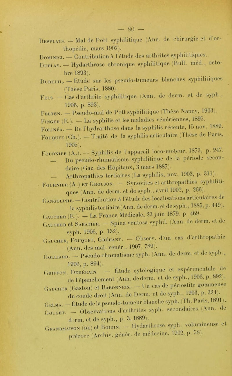 Desplats. — Mal «le Poil syphililique (Ann. «le chirurgie el d’or- thopédie, mars 1907). Dominïci. — Contribution à l’étude «les arthrites syphilitiques. Düplay.— Iiydarthrose chronique syphilitique (Bull, méd., octo- bre 1893). Dureuil. — Etude sur les pseudo-tumeurs blanches syphilitiques (Thèse Paris, 1880). Pels — Cas d’arthrite 'syphilitique (Ann. de demi, et de syph., 1906, p. 893). Felten. — Pseudo-mal de Poil syphilitique (Thèse Nancy, 1903). Finger (E.). — La syphilis et les maladies vénériennes, 1895. Folinéa. — De l'hydrarthose dans la syphilis récente, 15 nov. 1889. Fouquet (Ch.). — Traité de la syphilis articulaire (Thèse de Paris, 1905). Fournier (A.). -- Syphilis «le l’appareil loeo-moteur, 1873, p. 947. Du pseudo-rhumatisme syphilitique de la période secon- daire (Gaz. des Hôpitaux, 3 mars 1887). — Arthropathies tertiaires (La syphilis, nov. 1903, p. 311). Fournier (A.) et Groujon. — Synovites et arthropathies syphiliti- ques (Ann. de demi, et de syph., avril 1909, p. 266). Gangolphe.— Contribution à l’étude «les localisations articulaii es «le la syphilis tertiaire (Ann. dederm.etde svph., 1885, p. 449). Gaucher (E.). - La France Médicale, 23 juin 1879, p. 469. Gaucher et Sabatier. — Spina ventosa syphil. (Ann. de demi, et de syph. 1906, p. 152). Gaucher, Fouquet, Gréhant. — Observ. d'un cas d’arthropath.e (Ann. des mal. vénér., 1907, 789). Golliard. — Pseudo-rhumatisme syph. (Ann. de demi, et de syph., 1906, p. 894). Gr.ffon, Deuérain. - Élude cytologique et expérimentale de Je l’épanchement (Ann. de demi, et de syph., 190b, p. 892). Gaucher (Gaston) et Baronnes. - Un cas de périostite gommeuse du coude droit (Ann. de Demi, et de syph., 1903, p. 324 . Gelma — Étude de la pseudo-tumeur blanche syph. ( I h. Paris, 18911. Gouget. - Observations d’arthrites syph. secondaires (Ann. «le J >rm. et de syph., p. 3, 1889). Grandmaison (de) et Bo.wn. - Hydarlhrose syph. volumineuse cl précoce An-hiv. géné.r. «le médecine, 190?, p. 58).