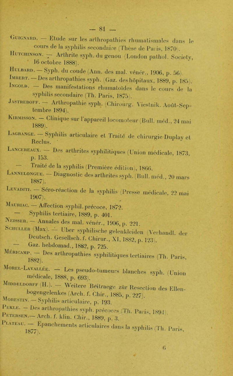 Guignard. — Etude sur les arlhropathies rhumatismales dans le cours de la syphilis secondaire (Thèse de Paris, 1870 . Hutchinson. — Arthrite syph. du genou (London pathol. Society, 16 octobre 1888). Hülbard. Syph. du coude (Ann. des mal. vénér., 1906, p. 56) Lmbert. —Des arthropathies syph. (Gaz. des hôpitaux, 1889, p. 185). Ingolb. — Des manifestations rhumatoïdes dans le cours de la syphilis secondaire (Th. Paris, 1875 ). Jastreboff. — Arthropathie syph. (Chirourg. Viestnik. Août-Sep- tembre 1894). Kirmisson. — Clinique sur l’appareil locomoteur Bull, méd 24 mai 1889). Lagrange. — Syphdis articulaire et Traité de chirurgie Duplay et Reclus. Lancereaux. — Des arthrites syphilitiques (Union médicale, 1878 p. 153. Traité de la syphilis (Première édition), 1866. Lannelongue. — Diagnoslic des arthrites syph. (Bull, méd., 20 mars 1887). LeVADm^9—^Séro-réacLion de la syphilis (Presse médicale, 22 mai Mauriac. — AtFection syphil. précoce, 1872. Syphilis tertiaire, 1889, p. 401. Aeisser. — Annales des mal. vénér., 1906, p. 221. Schuller (Max). - liber syphilische gelenkleiden (Verhandl. der Deutsch. Gesellsch. f. Chirur., XI, 1882, p. 123i. Gaz. hebdomad., 1882, p. 725. Méricamp. — Des arthropathies syphilitiques tertiaires (Th. Paris 1882). Morel-Lavallée. - Les pseudo-tumeurs blanches syph (Union médicale, 1888, p. 693) Middeldorff (H.). - Wëitere Beitraegc ZQr BeStiou des Elle»- bogcngelenkes (Arch. f. Chir., 1885, p. 227). More.stin. — Syphilis articulaire, p. 193. - Dos arlhropolhies syph. précocos (Th. Paris, 189-j, I etersen. Arch. f. klin. Chir., 1889, p. 3. 1 LATtAU ~ épanchements articulaires dans la syphilis (Th. Pari* lo/ / I. ’ (i