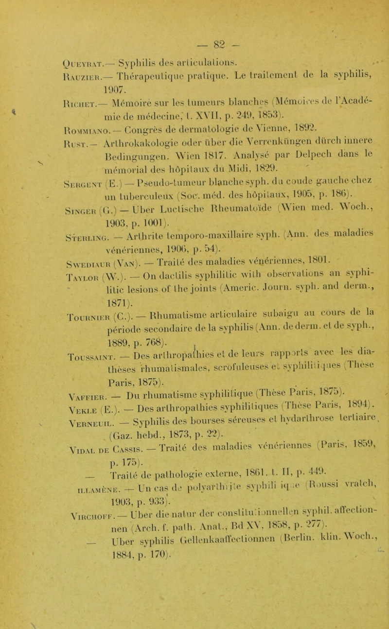 N Queyrat.— Syphilis des arliculalions. Rauzier.— Thérapeutique pratique. Le trailement de la syphilis, 1(.)07. Hiciiet.— Mémoire sur les tumeurs blanches (Mémoires de 1 Acadé- mie de médecine,’ l. X\ II, p. 249, 1853). Rommiano. — Congrès de dermatologie de Vienne, 1892. Rust.— Arthrokakologie oder über die ’Verronküngen dürch inncre Redingungen. Wicn 1817. Analyse par Delpech dans le mémorial des hôpitaux du Midi, 1829. Sergent (E.) — Pseudo-tumeur blanche syph. du coude gauche chez un tuberculeux (Soc. méd. des hôpitaux, 1905, p. 180). Singer (G.) — Uber Luctische Rheumatoïde (Wicn med. Woch., 1903, p. 1001). Sterling. — Arthrite tcmporo-maxillaire svph. (Ann. des maladies vénériennes, 1900, p. 54). Swediaur (Van). — Traité des maladies vénériennes, 1801. Taylor AV.). — On dacLilis syphilitic wilh observations an syphi- litic lésions of the joints (Americ. Journ. syph. and demi., 1871). Tournier (C.). — Rhumatisme articulaire subaigu au cours de la période secondaire de la syphilis(Ann. dederm.elde sjph., 1889, p. 708). ; Toussaint. — Des arthropalhies et de leurs rapports avec les dia- thèses rhumatismales, scrofuleuses el syphiliiiques ( I he>e Paris, 1875). Vaffier. — Du rhumatisme syphilitique (Thèse Paris, 1875). Veki.e i E.). — Des arthropalhies syphilitiques ( i hèse Paris, 1894;. Verneuil. — Syphilis des bourses séreuses el hydarlhrose lerliaiie (Gaz. hebd., 1873, p. 22). Tdal de Cassis. — Traité des maladies vénériennes (Paris. 1859. p. 175). — Traité de pathologie externe, 1801. I. Il, p- 449. illamène. -i— Un cas de polyarthrite syphili iq -e R.aussi vratch, 1903, p. 933). VmcuoFF. —• Uber dienalur der constitutionnellen syphil. affeclion- nen (Arch. f. palh. Anal., Bd XV, 1858, p. 277). Uber syphilis GcllenkaalTeclionnen (Berlin. klm.Woch., 1884, p. 170).