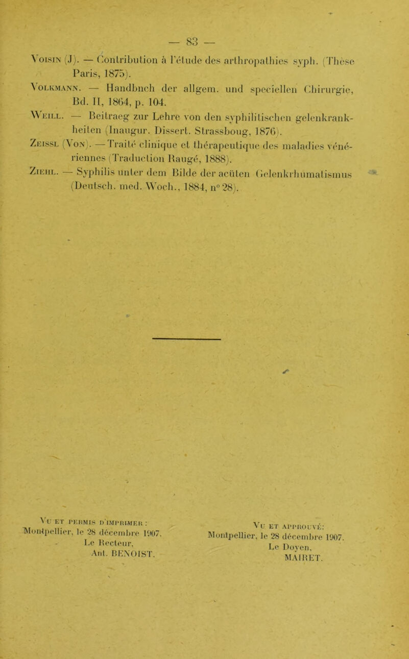 \ oisin (J). — Contribution à l’étude des arthropathies sypli. (Thèse Paris, 1875). \ olkmann. — Handbnch der allgem. und speciellen Chirurgie, Bd. II, 1864, p. 104. \\ eill. — Beitraeg zur Lehre von tien syphilitischen gelenkrank- heiten (Inaugur. Dissert. Strassboug, 1876... Zeissl (Von).—Traité clinique et thérapeutique des maladies véné- riennes (Traduction Baugé, 1888). Zieiil. Syphilis un ter tient Bilde deraeüten (ielenkrhumatismus (Deutsch. rned. Wocli., 1884, n°28). s Vf ET PERMIS n'iMPRUIER : Montpellier, le 28 décembre 1<)07. Le Recteur, Ant. BENOIST. Vu ET APPROUVÉ: Montpellier, le 28 décembre 1907. Le Doyen, MAI R ET.