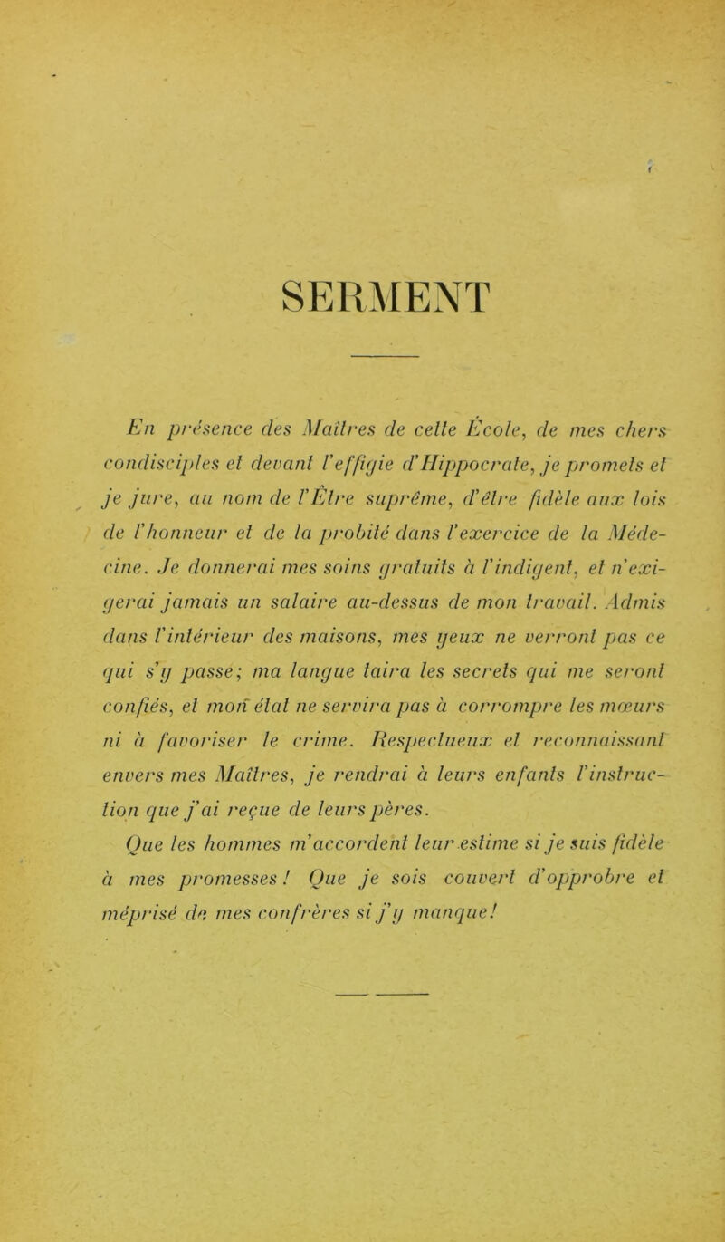 r SERMENT En présence des Madrés de celle Ecole, de mes chers condisciples et devant l'effigie d’Hippocrate, je promets et je jure, au nom de l'Être suprême, d'être fidèle aux lois de l'honneur et de la probité dans l’exercice de la Méde- cine. Je donnerai mes soins gratuits à Vindigent, et n'exi- gerai jamais un salaire au-dessus de mon travail. Admis dans l’intérieur des maisons, mes geux ne verront pas ce qui s’g passe; ma langue taira les secrets qui me seront confiés, et mon étal ne servira pas à corrompre les mœurs ni à favoriser le crime. Respectueux et reconnaissant envers mes Maîtres, je rendrai à leurs enfants /’instruc- tion que j’ai reçue de leurs pères. Que les hommes m'accordent leur estime si je suis fidèle à mes promesses ! Que je sois couvert d’opprobre et méprisé de mes confrères si j’g manque!