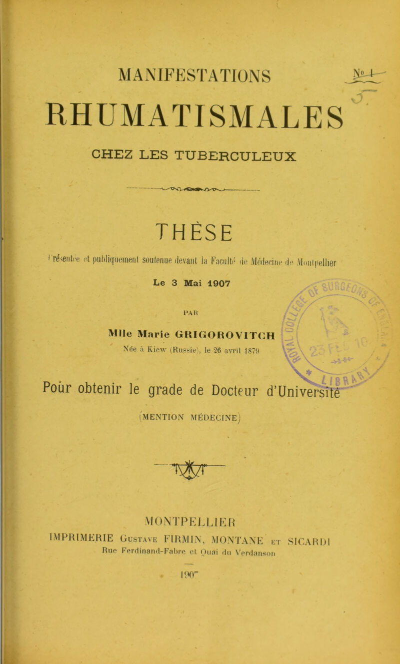 MANIFESTATIONS RHUMATISMALES CHEZ LES TUBERCULEUX THÈSE résentre et publiquement soutenue devant la Faculté de Médecine de Montpellier Le 3 Mai 1907 PAH X/ / W / Mlle Marie GRIGORO V1TCH Née à Riew (Russie), le 26 avril 1879 Pour obtenir le grade de Docteur d’Université (mention médecine) MONTPELLIER IMPRIMERIE Gustave F IRM IN, MONTANE et SICARDl Hue Ferdinand-Fabre et Quai du Verdansori