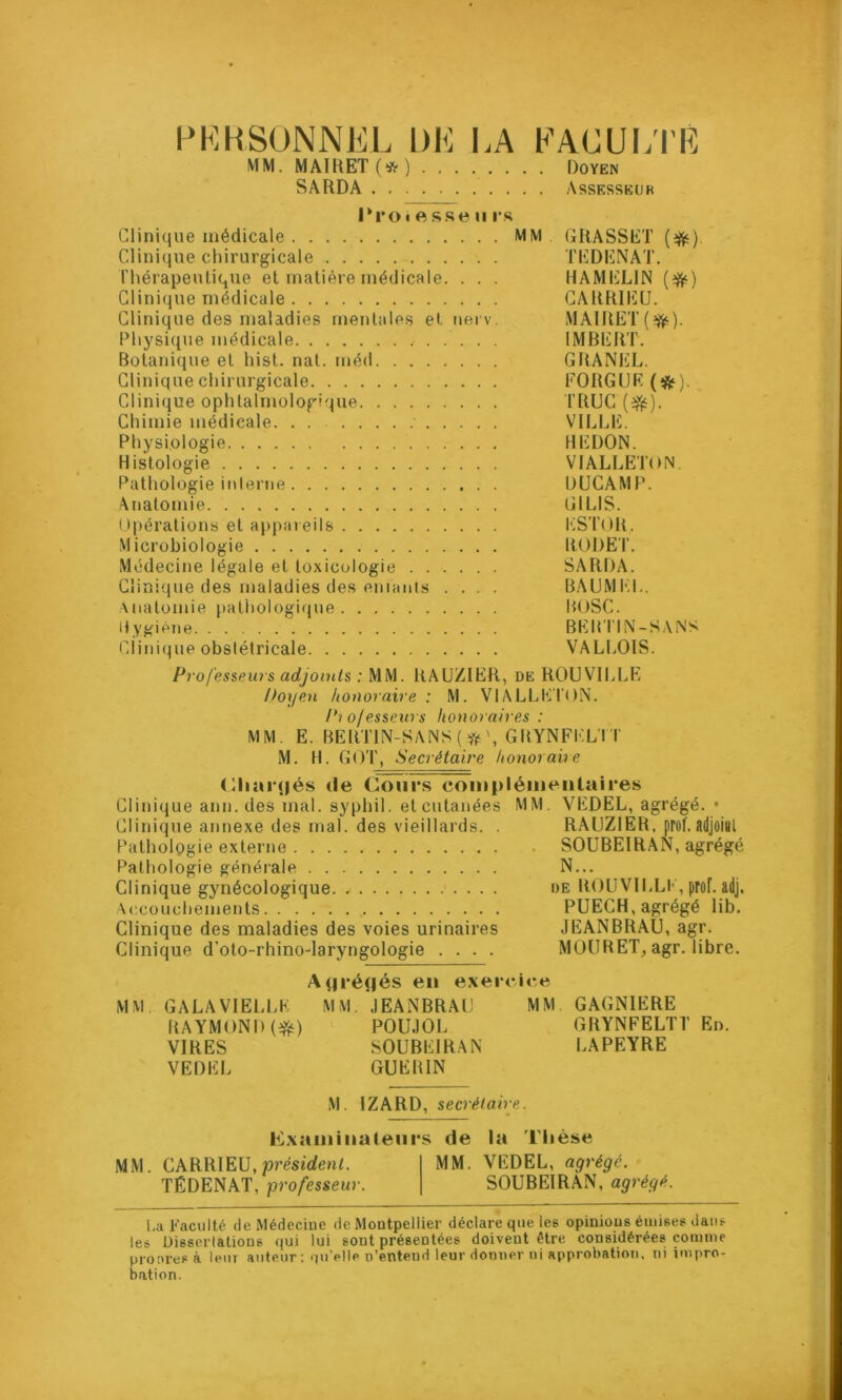 PERSONNEL l)E LA FACULTÉ MM. MAIRET(*) Doyen SA RD A Assesseur l*roiesseii rs Clinique médicale MM GRASSET (#) Clinique chirurgicale TEDENAT. Thérapeutique et matière médicale. . . . HAMELIN (ifr) Clinique médicale CARRIEU. Clinique des maladies mentales et uerv. MAIRET(^). Physique médicale IMBERT. Botanique et hist. nat. méd GRANEL. Clinique chirurgicale FORGUR (#) Clinique ophtalmologique TRUC (-ft). Chimie médicale VILLE. Physiologie HEDON. Histologie VIALLETON. Pathologie interne DUCAMP. Anatomie GILIS. Opérations et appareils ESTOR. Microbiologie RODET. Médecine légale et toxicologie SARDA. Clinique des maladies des eniants .... BAUMEL. Anatomie pathologique BOSC. Hygiène BEHTIN-KANS Clinique obslétricale VALLOIS. Professeurs adjoints : MM. RAUZ1ER, de ROUVILLE Doyen honoraire : M. VIALLETON. Pt o/esseurs honoraires : MM. E. BERT1N-SANS ( \ GRYNFKLTT M. H. GOT, Secrétaire honoraire (Chargés de Cours complémentaires Clinique ann. des mal. syphil. et cutanées MM. VEDEL, agrégé. • Clinique annexe des mal. des vieillards. . RAUZ1ER, prof, adjoial Pathologie externe SOUBEIRAN, agrégé Pathologie générale N... Clinique gynécologique de ROUVILLE, prof. adj. Accouchements PUECH, agrégé lib. Clinique des maladies des voies urinaires JEANBRAU, agr. Clinique d'oto-rhino-laryngologie .... MOUBET, agr. libre. Agrégés en exerc MM. GALA VIELLE MM. JEANBRAU RAYMOND (*&) POUJOL VIRES SOUBEIRAN VEDEL GUERIN MM. GAGNIERE GRYNFELTT LAPEYRE En. M. IZARD, secrétaire. examinateurs de la Thèse MM. CARRIEU,président. TËDENAT, professeur. MM. VEDEL, agrégé. SOUBEIRAN,' agrégé. ha Faculté de Médecine de Montpellier déclare que les opinions émises dans les Dissertations qui lui sont présentées doivent être considérées comme proores à leur auteur: qu'elle n’entend leur donner ni approbation, ni impro- bation.