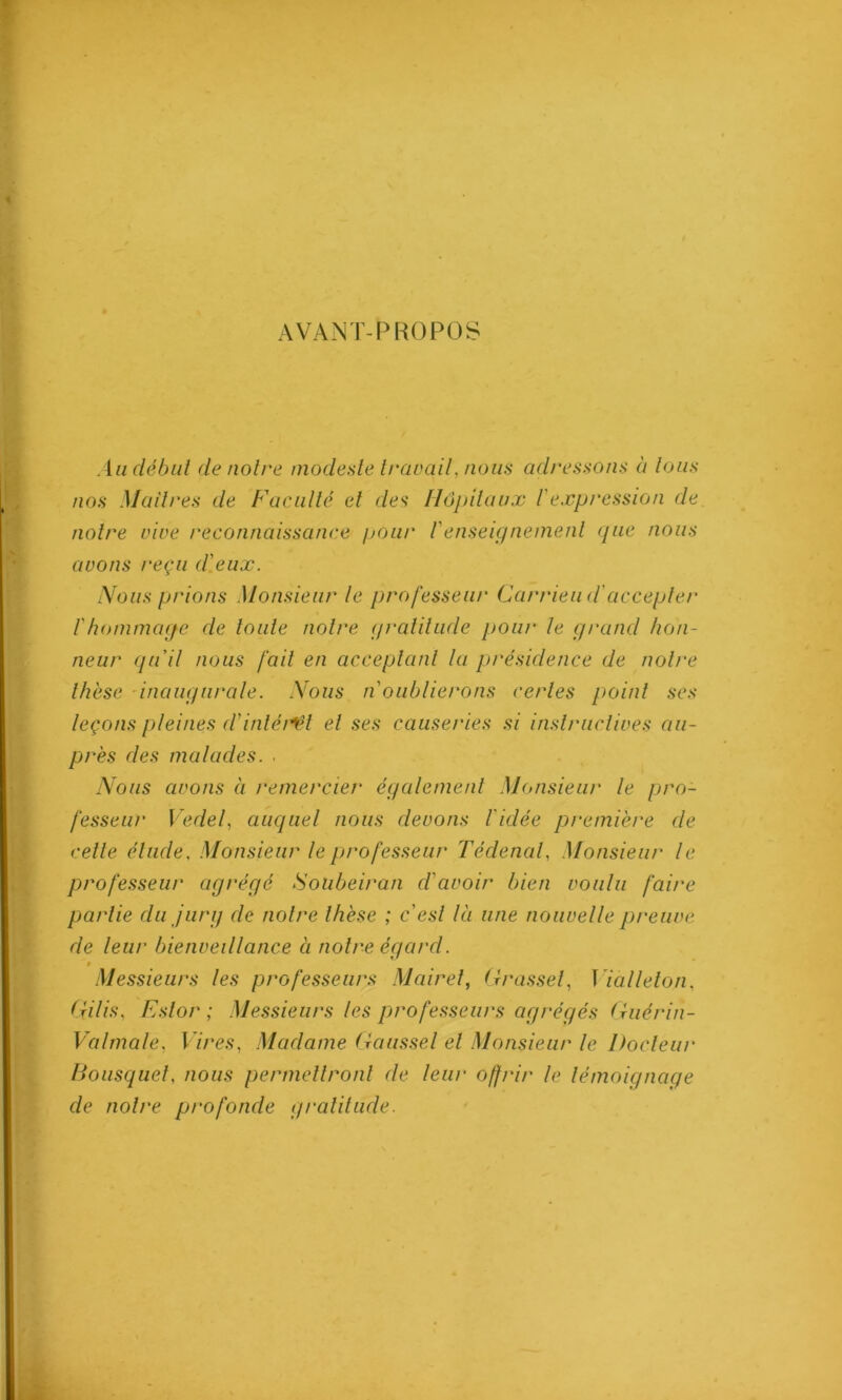 AVANT-PROPOS An début de notre modeste travail, nous adressons à tous nos Maîtres de Faculté et des Hôpitaux 1'expression de notre vive reconnaissance pour renseignement que nous avons reçu d'eux. Nous prions Monsieur le professent' Carrieud'accepter f hommage de toute notre gratitude pour le grand hon- neur qu'il nous fait en acceptant la présidence de noire thèse inaugurale. Nous n oublierons certes point ses leçons pleines d'intérêt et ses causeries si instructives au- près des malades. . Nous avons à remercier également Monsieur le pro- fesseur Vedef auquel nous devons l'idée première de celle élude. Monsieur le professeur Tédenal, Monsieur le professeur agrégé Sotibeiran d'avoir bien voulu faire partie du jurg de notre thèse ; c'est là une nouvelle preuve de leur bienveillance à notre égard. Messieurs les professeurs Mairet, Grasse f I ialleton, Gilis, Eslor ; Messieurs les professeurs agrégés Guérin- Valmale, Vires, Madame Gaussel et Monsieur le Docteur Bousquet, nous permettront de leur offrir le témoignage de notre profonde gratitude.