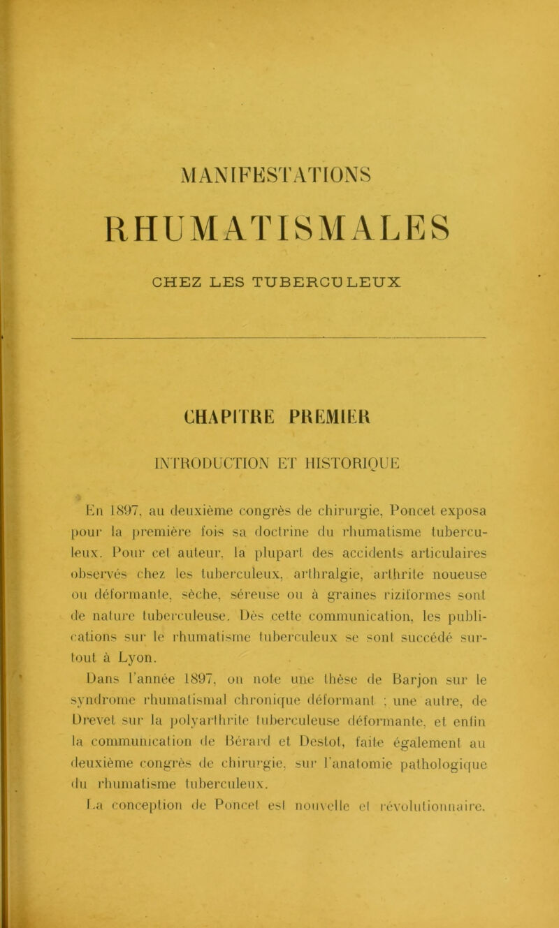 RHUMATISMALES CHEZ LES TUBERCULEUX CHAPITRE PREMIER INTRODUCTION ET HISTORIQUE Dn 1897, au deuxième congrès de chirurgie, Poncet exposa pour la première fois sa doctrine du rhumatisme tubercu- leux. Pour cet auteur, la plupart des accidents articulaires observés chez les tuberculeux, arthralgie, arthrite noueuse ou déformante, sèche, séreuse ou à graines riziformes sont de nature tuberculeuse. Dès cette communication, les publi- cations sur le rhumatisme tuberculeux se sont succédé sur- tout à Lyon. Dans Tannée 1897, on note une thèse de Barjon sur le syndrome rhumatismal chronique déformant ; une autre, de Drevef sur la polyarthrite tuberculeuse déformante, et enfin la communication de Bérard et Destot, faite également au deuxième congrès de chirurgie, sur l’anatomie pathologique du rhumatisme tuberculeux. La conception de Poncet est nouvelle et révolutionnaire.