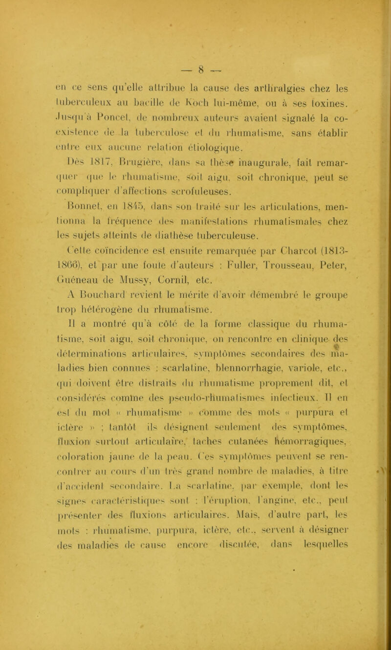 en ce sens quelle attribue la cause des artliralgies chez les tuberculeux au bacille de Koch lui-même, ou à ses toxines. Jusqu'à Poucet, de nombreux auteurs avaient signalé la co- existence de la tuberculose et du rhumatisme, sans établir entre eux aucune relation étiologique. Dès 1817. Brugière. dans sa thèse inaugurale, fait remar- quer que le rhumatisme, soit aigu, soit chronique, peut se compliquer (la ffec t i on s sc ro f u 1 euses. Bonnet, en 1845, dans son traité sur les articulations, men- tionna la fréquence des manifestations rhumatismales chez les sujets atteints de diathèse tuberculeuse. Celle coïncidence est ensuite remarquée par Charcot (1813- 18GÔ). et par une foule d’auteurs : Fuller, Trousseau, Peter, Guéneau de Mussy, Corail, etc. A Bouchard revient le mérite d’avoir démembré le groupe trop hétérogène du rhumatisme. Il a montré qu’à côté de la forme classique du rhuma- tisme, soit aigu, soit chronique, on rencontre en clinique des déterminations articulaires, symptômes secondaires des ma- ladies bien connues : scarlatine, blennorrhagie, variole, etc., (fui doivent être distraits du rhumatisme proprement dit, et considérés comme des pseudo-rhumatismes infectieux. Il en est du mol « rhumatisme » Comme des mots « purpura et ictère >' : tantôt ils désignent seulement des symptômes, fluixion/ surtout articulaire, taches cutanées hémorragiques, coloration jaune de la peau. Ces symptômes peuvent se ren- contrer au cours d'un très grand nombre de maladies, à titre d'accident secondaire. I.a scarlatine, par exemple, dont le< signes caractéristiques sont : l'éruption, l’angine, etc., peut présenter des fluxions articulaires. Mais, d’autre part, les mots : rhumatisme, purpura, ictère, etc., servent à désigner des maladies de cause encore discutée, dans lesquelles