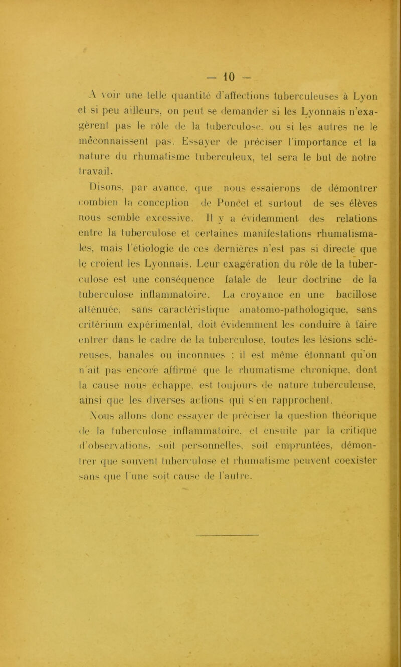 A voir une lelle quantité d’affections tuberculeuses à Lyon et si peu ailleurs, on peut se demander si les Lyonnais n’exa- gèrenl pas le rôle de la tuberculose, ou si les autres ne le méconnaissent pas. Essayer de préciser l’importance et la nature du rhumatisme tuberculeux, tel sera le but de notre travail. Disons, par avance, (pie nous essaierons de démontrer combien la conception de Poncel et surtout de ses élèves nous semble excessive. 11 y a év idemment des relations entre la tuberculose et certaines manifestations rhumatisma- les, mais l’étiologie de ces dernières n’est pas si directe que le croient les Lyonnais. Leur exagération du rôle de la tuber- culose est une conséquence fatale de leur doctrine de la tuberculose inflammatoire. La croyance en une bacillose atténuée, sans caractéristique anatomo-pathologique, sans critérium expérimental, doit évidemment les conduire à faire entrer dans le cadre de la tuberculose, toutes les lésions sclé- reuses, banales ou inconnues : il est même étonnant qu’on n’ait pas encore affirmé que le rhumatisme chronique, dont la cause nous échappe, est toujours de nature tuberculeuse, ainsi que les diverses actions (pii s'en rapprochent. Nous allons donc essayer de préciser la question théorique de la tuberculose inflammatoire, et ensuite par la critique d’observations, soit personnelles, soit empruntées, démon- trer que souvent tuberculose et rhumatisme peuvent coexister sans que l une soit cause de l’autre. *