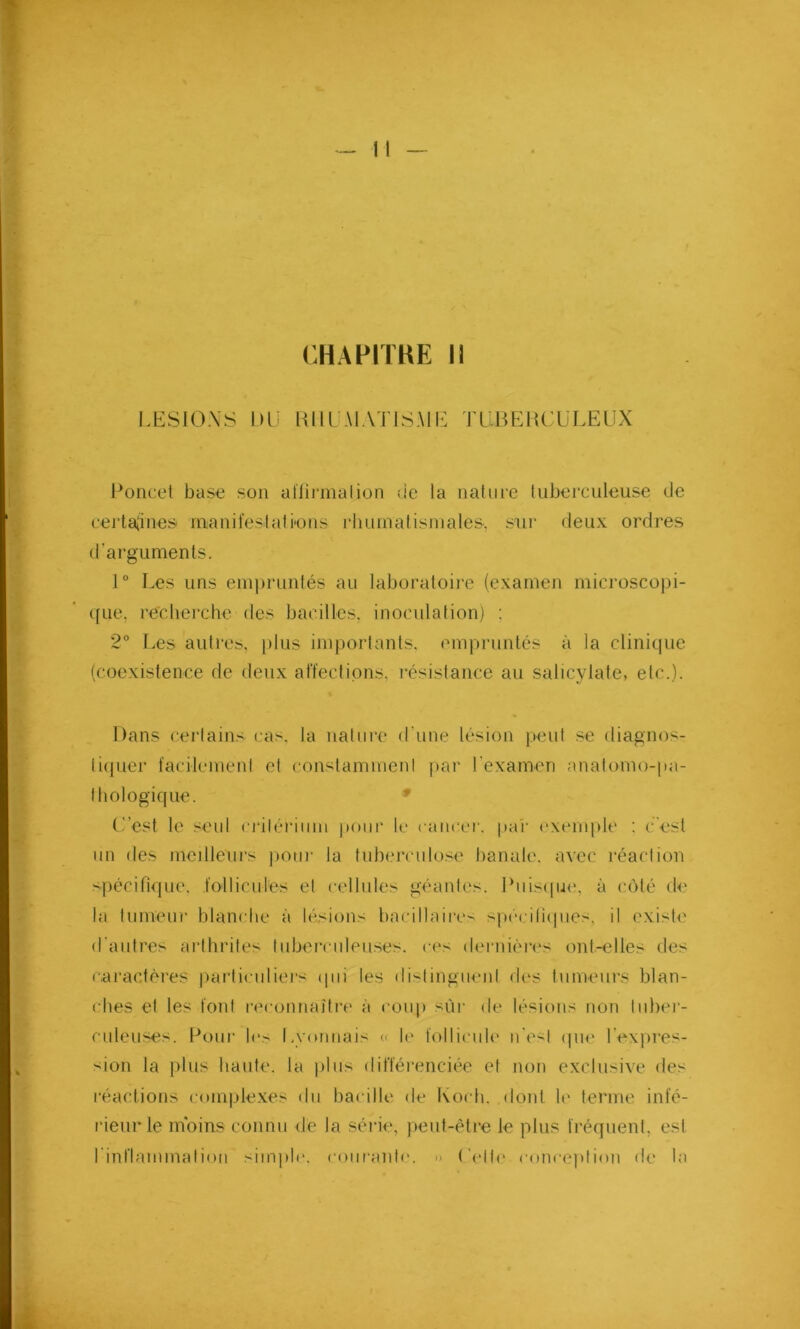 CHAPITRE 11 LESIONS DU K HUMAT ISA IL T U B E RCU LEUX Poncet base son aïfirmalion vie la nature tuberculeuse de certamines manifestât i*o ns rhumatismales, sur deux ordres d'arguments. 1° Les uns empruntés au laboratoire (examen microscopi- que, recherche des bacilles, inoculation) : 2° Les autres, plus importants, empruntés à la clinique (coexistence de deux affections, résistance au salicylate, etc.). Dans certains cas. la nature d'une lésion peut se diagnos- tiquer facilement et constamment par l'examen anatomo-pa- thologique. C’est le seul critérium pour le cancer, par exemple : c'est un des meilleurs pour la tuberculose banale, avec réaction spécifique, follicules et cellules géantes. Puisque, à côté de la tumeur blanche à lésions bacillaires spécifiques, il existe d'autres arthrites tuberculeuses, ces dernières ont-elles des caractères particuliers qui les distinguent des tumeurs blan- ches et les font reconnaître à coup sùr de lésions non tuber- culeuses. Pour les Lyonnais « le follicule n’est que l’expres- sion la plus haute, la plus différenciée et non exclusive des réactions complexes du bacille de Koch, dont le terme infé- rieur le moins connu de la série, peut-être le plus fréquent, est l'inflammation simple, courante. » ( elle conception de la