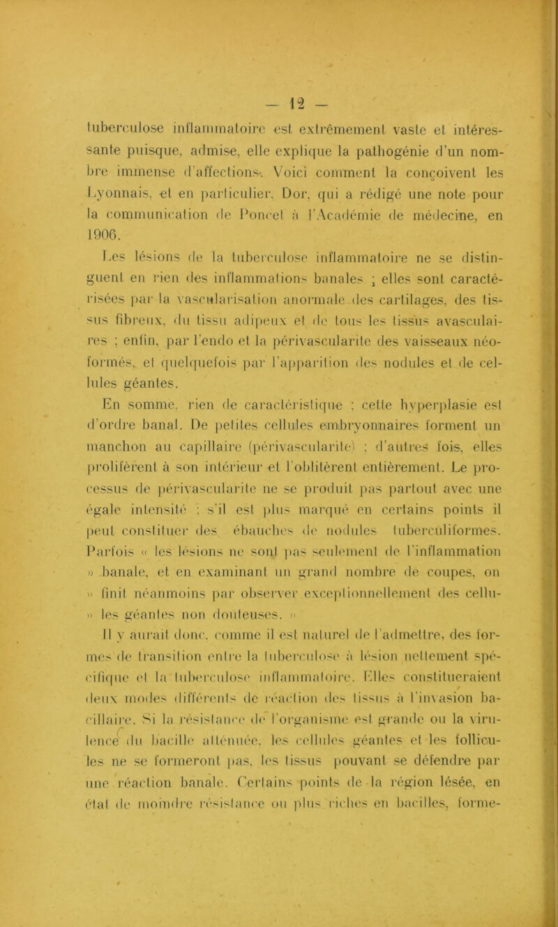 tuberculose inflammatoire est. extrêmement vaste et intéres- sante puisque, admise, elle explique la pathogénie d’un nom- bre immense d’affections-. Voici comment la conçoivent les O Lyonnais, et en particulier. Dor, qui a rédigé une note pour la communication de Poucet à l’Académie de médecine, en 1906. Les lésions de la tuberculose inflammatoire ne se distin- guent en rien des inflammations banales ; elles sont caracté- risées par la vascularisation anormale des cartilages, des tis- sus fibreux, du tissu adipeux et de tous les tissus avasculai- res ; enfin, par l’endo et la périvascularite des vaisseaux néo- formés, et quelquefois par l’apparition des nodules et de cel- lules géantes. En somme, rien de caractéristique ; cette hyperplasie est d'ordre banal. De petites cellules embryonnaires forment un manchon au capillaire (périvascularite) ; d’autres fois, elles prolifèrent à son intérieur et l'oblitèrent entièrement. Le pro- cessus de périvascularite ne se produit pas partout avec une égale intensité : s’il est plus marqué en certains points il peut constituer des ébauches de nodules lubercùliformes. Parfois « les lésions ne sont pas seulement de l'inflammation » banale, et en examinant un grand nombre de coupes, on » finit néanmoins par observer exceptionnellement des cellu- » les géantes non douteuses. » Il y aurait donc, connue il est naturel de l'admettre, des for- mes de transition entre la tuberculose à lésion nettement spé- cifique et la tuberculose inflammatoire. Elles constitueraient deux modes différents de réaction des tissus à l'invasion ba- cillaire. Si la résistance de l'organisme est grande ou la viru- lence du bacille atténuée, les cellules géantes et les follicu- les ne se formeront pas, les tissus pouvant se défendre par une réaction banale. Certains points de la région lésée, en état de moindre résistance ou plus riches en bacilles, forme-