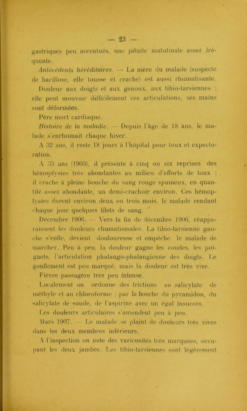 gastriques peu accentués, une pituite matutinale assez fré- quente. Antécédents héréditaires. — La mère du malade (suspecte de bacillose, elle tousse et crache) est aussi rhumatisante. Douleur aux doigts et aux genoux, aux tibio-tarsiennes ; elle peut mouvoir difficilement ces articulations, ses mains sont déformées. Père mort cardiaque. Histoire de la maladie. — Depuis l’âge de 18 ans, le ma- lade s’enrhumait chaque hiver. A 32 ans, il reste 18 jours à l’hôpital pour toux et expecto- ration. A 33 ans (1903), il présente à cinq ou six reprises- des hémoptysies très abondantes au milieu d’efforts de toux ; il crache à pleine bouche du sang rouge spumeux, en quan- tité assez abondante, un demi-crachoir environ. Ces hémop- tysies durent environ deux ou trois mois, le malade rendant chaque jour quelques blets de sang. Décembre 1906. — Vers- la fin de décembre 1906, réappa- raissent les douleurs rhumatismales. La tibio-tarsienne gau- che s’enfle, devient douloureuse et empêche le malade de marcher. Peu à peu. la douleur gagne les coudes, les poi- gnets, l’articulation phalapgo-phalangienne des doigts. Le gonflement est peu marqué, mais la douleur est très vive. Fièvre passagère très peu intense. Localement on ordonne des frictions au salicylate de méthyle et au chloroforme ; par la bouche du pyramidon, du salicylate de soude, de l’aspirine avec un égal insuccès. Les douleurs articulaires s'amendent peu à peu. Mars 1907. — Le malade se plaint de douleurs très vives dans les deux membres inférieurs. A l’inspection on note des varicosités très marquées, occu- pant les deux jambes. Les tibio-tarsiennes sont légèrement